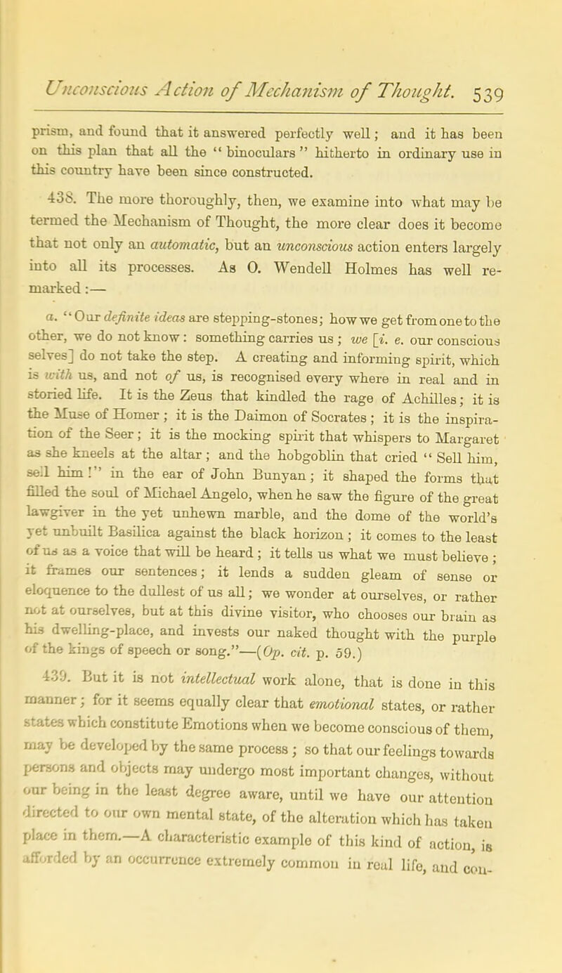 prism, and found that it answered perfectly well; and it has been on this plan that aU the  binoculars  hitherto in ordinary use in this country have been since constructed. 438. The more thoroughly, then, we examine into what may be termed the Mechanism of Thought, the more clear does it become that not only an automatic, but an unconscious action enters largely into all its processes. As 0, Wendell Holmes has well re- marked :— a. OorcZe^ntieiiieasaresteiDping-stones; how we get from one to the other, we do not know: something carries us ; we [i. e. our conscious selves] do not take the step. A creating and informing spii-it, which is icith us, and not of us, is recognised every where in real and in storied life. It is the Zeus that kindled the rage of Achilles; it is the Muse of Homer ; it is the Daimon of Socrates; it is the inspira- tion of the Seer; it is the mocking spiiit that whispers to Margaret as she kneels at the altar ; and the hobgoblin that cried  Sell him, sell him! in the ear of John Bunyan; it shaped the forms that filled the soul of Michael Angelo, when he saw the figure of the great lawgiver in the yet unhewn marble, and the dome of the world's yet unbuilt Basilica against the black horizon ; it comes to the least of urf a3 a voice that will be heard; it tells us what we must believe ; it frames our sentences; it lends a sudden gleam of sense or eloquence to the dullest of us aU; we wonder at ourselves, or rather not at ourselves, but at this divine visitor, who chooses our brain as his dwelling-place, and invests our naked thought with the purple of the kings of speech or song.—[Op. cit. p. 59.) 4.39. But it is not intellectual work alone, that is done in this manner; for it seems equally clear that emotional states, or rather states which constitute Emotions when we become conscious of them, may be developed by the same process; so that our feelings towards persons and objects may undergo most important changes, without our being in the least degree aware, until we have our attention directed to our own mental state, of the alteration which has taken place in them.—A characteristic example of this kind of action, is afforded by an occurrence extremely common in real life, and cou-