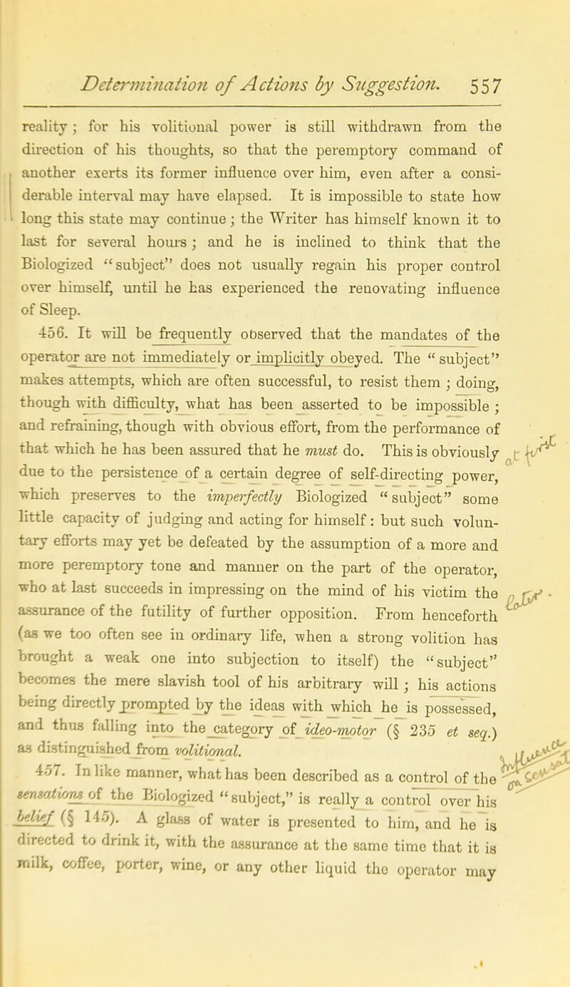 reality; for his volitional power is still withdrawn from the direction of his thoughts, so that the peremptory command of another exerts its former influence over him, even after a consi- derable interval may have elapsed. It is impossible to state how long this state may continue; the Writer has himself known it to last for several houi-s \ and he is inclined to think that the Biologized •'subject does not usually regain his proper control over himself until he has experienced the renovating influence of Sleep. ■456. It will be frequently observed that the mandates of the operator are not immediately or impUcitly obeyed. The  subject makes attempts, which are often successful, to resist them ; doing, though with difficulty,_what has been asserted to be impossible ; and refraining, though with obvious effort, from the performance of that which he has been assured that he rrm&t do. This is obviously c due to the persistence of a certain degree of self-directing power, which preserves to the imperfectly Biologized subject some little capacity of judging and acting for himself: but such volun- tary efforts may yet be defeated by the assumption of a more and more peremptory tone and manner on the part of the operator, who at last succeeds in impressing on the mind of his victim the n t a.ssurance of the futility of further opposition. From henceforth (as we too often see in ordinary life, when a strong volition has brought a weak one into subjection to itself) the subject becomes the mere slavish tool of his arbitrary will; his actions being directly prompted by the ideas with which _he_is possessed, and thus falling into the_category _of_ i^eo-motor-~(§^ 235 et seq.) aa distingui-shed^om volitional. 457. In like manner, what has been described as a control of the ^ senmti/fMoi the Biologized subject, is really a control oveThis hdkf_ (§ 145). A gla.s3 of water is presented to him, and he~is directed to drink it, with the assurance at tiie same time that it is milk, coffee, porter, wine, or any other liquid the operator may