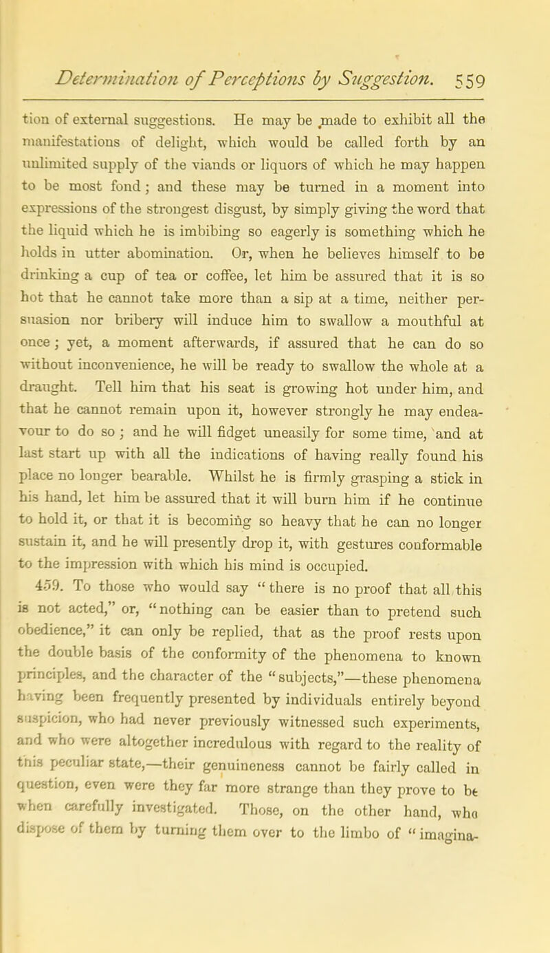 tion of external suggestions. He may be ,made to exhibit all the manifestations of delight, which would be called forth by an unlimited supply of the viands or liquors of which he may happen to be most fond; and these may be turned in a moment into expressions of the strongest disgust, by simply giving the word that the liquid which he is imbibing so eagerly is something which he holds in utter abomination. Or, when he believes himself to be drinking a cup of tea or coffee, let him be assured that it is so hot that he cannot take more than a sip at a time, neither per- suasion nor bribery will induce him to swallow a mouthful at once ; yet, a moment afterwards, if assured that he can do so without inconvenience, he will be ready to swallow the whole at a draught. Tell him that his seat is growing hot under him, and that he cannot remain upon it, however strongly he may endea- vour to do so ; and he will fidget uneasily for some time, and at last start up with all the indications of having really found his place no longer bearable. Whilst he is firmly gi-asping a stick in his hand, let him be assm-ed that it will burn him if he continue to hold it, or that it is becoming so heavy that he can no longer sustain it, and he will presently drop it, with gestures cooformable to the impression with which his mind is occupied. 459. To those who would say there is no proof that all,this is not acted, or, nothing can be easier than to pretend such obedience, it can only be replied, that as the proof rests upon the double basis of the confoi-mity of the phenomena to known principles, and the character of the subjects,—these phenomena having been frequently presented by individuals entirely beyond suspicion, who had never previously witnessed such experiments, and who were altogether incredulous with regard to the reality of tnis peculiar state,—their genuineness cannot be fairly called in question, even were they far more strange than they prove to be when carefully investigated. Those, on the other hand, who dispose of them by turning them over to the limbo of  imagina-