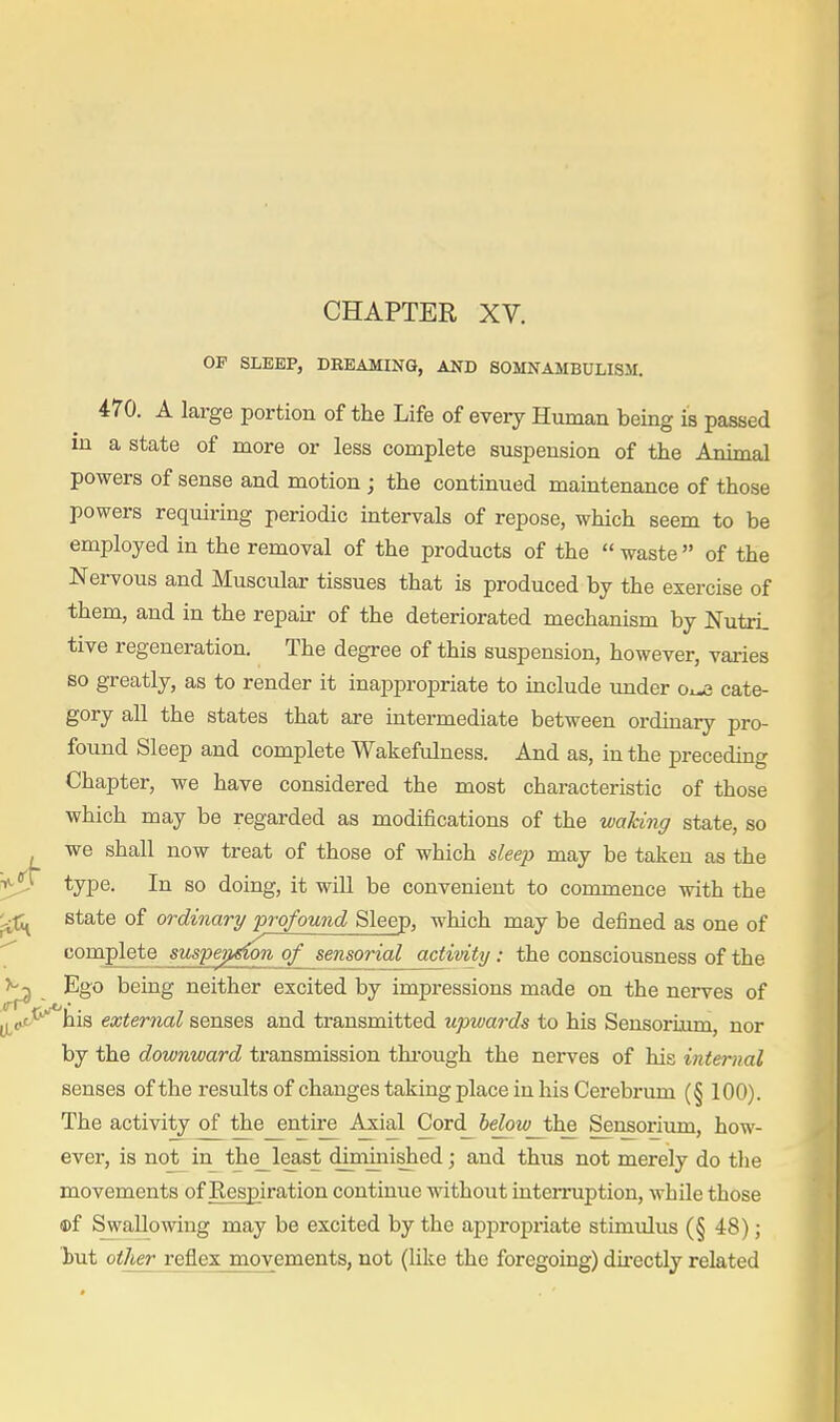 CHAPTER XV. OP SLEEP, DEEAMING, AND SOMNAMBULISM. 470. A large portion of the Life of every Human being is passed in a state of more or less complete suspension of the Animal powers of sense and motion ; the continued maintenance of those powers requiring periodic intervals of repose, which seem to be employed in the removal of the products of the  waste  of the Nervous and Muscular tissues that is produced by the exercise of them, and in the repair of the deteriorated mechanism by NutrL tive regeneration. The degree of this suspension, however, varies so greatly, as to render it inappropriate to include imder cate- gory all the states that are intermediate between ordinary pro- found Sleep and complete Wakefulness. And as, in the preceding Chapter, we have considered the most characteristic of those which may be regarded as modifications of the waking state, so we shall now treat of those of which sleep may be taken as the type. In so doing, it will be convenient to commence with the state of ordinary profound Sleep, which may be defined as one of complete suspension of sensorial activity: the consciousness of the Ego being neither excited by impressions made on the nerves of his external senses and transmitted upwards to his Sensoriiim, nor by the downward transmission thi-ough the nerves of his internal senses of the results of changes taking place in his Cerebrum (§ 100). The activity of the entire Axial Cord_ below_t'he Sensorium, how- ever, is nojt^in_ the_least diniinished; and thiis not merely do tlie movements of Respiration continue without interruption, Avhile those ©f Swallowing may be excited by the appropriate stimulus (§ 48); hut other reflex movements, not (like the foregoing) du-ectly related