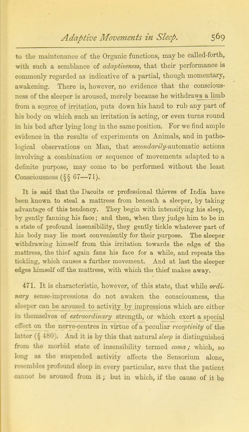to the maintenance of the Organic functions, may be oalled-forth, with such a semblance of adaptiveness, that their performance is commonly regarded as indicative of a partial, though momentary, awakening. There is, however, no evidence that the conscious- ness of the sleeper is aroused, merely because he withdraws a limb from a source_of irritation, puts down his hand to rub any part of his body on which such an uTitation is acting, or even turns round in his bed after lying long in the same position. For we find ample evidence in the results of experiments on Animals, and in patho- logical observations on Man, that secoretZarz7y-automatic actions involving a combination or sequence of movements adapted to a definite purpose, may come to be performed without the least Consciousness (§§ 67—71). It is said that the Dacoits or professional thieves of India have been known to steal a mattress from beneath a sleeper, by taking advantage of this tendency. They begin with intensifying his sleep, by gently fanning his face; and then, when they judge him to be in a state of profound insensibility, they gently tickle whatever part of his body may lie most conveniently for their pui-pose. The sleeper withdrawing himself from this irritation towards the edge of the mattress, the thief again fans his face for a while, and repeats the tickling, which causes a fiii-ther movement. And at last the sleeper edges himself off the mattress, with which the thief makes away. 471. It is characteristic, however, of this state, that while ordi- nary sense-impressions do not awaken the consciousness, the sleeper can be aroused to activity by impressions which are either in themselves of extraordinary strength, or which exert a special effect on the nerve-centres in virtue of a peculiar receptivity of the latter (§ 480). And it is by this that natural sleep is distinguished from the morbid state of insensibility termed coma; which, so long as the suspended activity affects the Sensorium alone, resembles profound sleep in every particular, save that the patient cannot be aroused from it; but in which, if the cause of it be