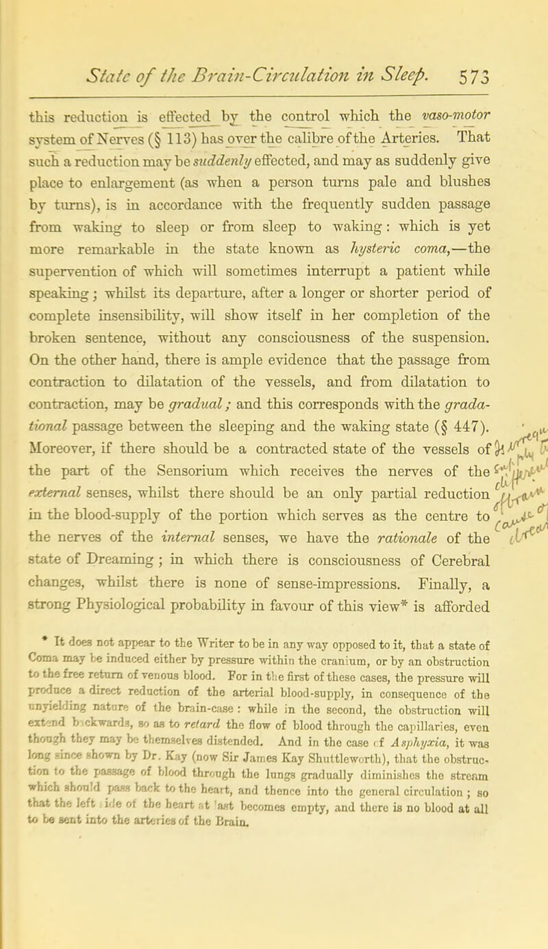 this reduction is effected_bj the control which the vaso-motor system of Nerves (§ 113) has over the calibre of the Arteries. That such a reduction may be suddenli/ effected, and may as suddenly give place to enlargement (as when a person tm-ns pale and blushes by tiu-ns), is in accordance with the frequently sudden passage from waking to sleep or from sleep to waking: which is yet more remai'kable in the state known as hysteric coma,—the supervention of which wiU sometimes interrupt a patient while speaking; whilst its departure, after a longer or shorter period of complete insensibility, wiU show itself in her completion of the broken sentence, without any consciousness of the suspension. On the other hand, there is ample evidence that the passage from contraction to dilatation of the vessels, and from dilatation to contraction, may be gradual; and this corresponds with the grada- tional passage between the sleeping and the waking state (§ 447). ■ Moreover, if there should be a contracted state of the vessels of ^ ^ the part of the Sensorium which receives the nerves of the ^J^'j^t/^ external senses, whilst there should be an only partial reduction Wt<*^ in the blood-supply of the portion which serves as the centre to . ^J^ the nerves of the internal senses, we have the rationale of the state of Dreaming; in which there is consciousness of Cerebral changes, whilst there is none of sense-impressions. Finally, a strong Physiological probability in favour of this view* is afforded • It does not appear to the Writer to be in any way opposed to it, tLat a state of Coma may te induced either by pressure within the cranium, or by an obsti-uction to the free return of venous blood. For in tlie first of these cases, the pressure will produce a direct reduction of the arterial blood-supply, in consequence of the linyielding natnre of the brain-case : while in the second, the obstruction will extend b-ickwards, so as to retard the flow of blood through the capillaries, even though they may be themselves distended. And in the case < f Asphyxia, it was Icmg since shown by Dr. Kay (now Sir James Kay Shuttleworth), that the obstruc- tion to the pa-ssago of blood through the lungs gradually diminishes the stream which should pa-is back to the heart, and thence into tho general circulation ; so that the left ide of the heart at 'ast becomes empty, and there is no blood at all to be sent into the arteries of the Brain.