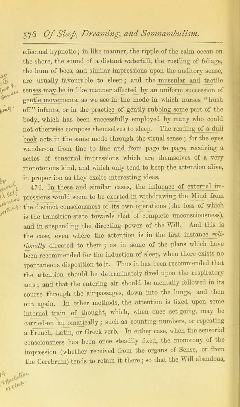 9- effectual hypnotic; in like manner, the ripple of the calm ocean on the shore, the sound of a distant waterfall, the rustling of foliage, the hum of bees, and similar impressions upon the auditory sense, are usually favourable to sleep; and the muscular and tactile senses may be in like manner affected by an uniform succession of gentle moyements, as we see in the mode in which nurses  hush off infants, or in the practice of gently rubbing some part of the body, which has been successfully employed by many who could not otherwise compose themselves to sleep. The reading of a dull book acts in the same mode through the visual sense ; for the eyes wander-on from line to line and from page to page, receiving a series of sensorial impressions which are themselves of a very monotonous kind, and which only tend to keep the attention alive, in proportion as they excite interesting ideas. 476. In these and similar cases, the influence of external im- pressions would seem to be exerted in withdrawing the IVImd from the distinct consciousness of its own operations (the loss of which is the transition-state towards that of complete unconsciousness), and in suspending the directing power of the Will. And this is the case, even where the attention is in the first instance voli- tionally directed to them; as in some of the plans which have been recommended for the induction of sleep, when there exists no spontaneous disposition to it. Thus it has been recommended that the attention should be determinately fixed upon the respiratory acts; and that the entering air should be mentally followed in its course through the air-passages, down into the lungs, and then out again. In other methods, the attention is fixed upon some internal train of thought, which, when once set-going, may be carried-on\utomaticaUy J such as coimtiug numbers, or repeating a French, Latin, or Greek verb. In either case, when the sensorial consciousness has been once steadily fixed, the monotony of the impression (whether received from the organs of Sense, or fi-om the Cerebrum) tends to retain it there; so that the Will abandons,