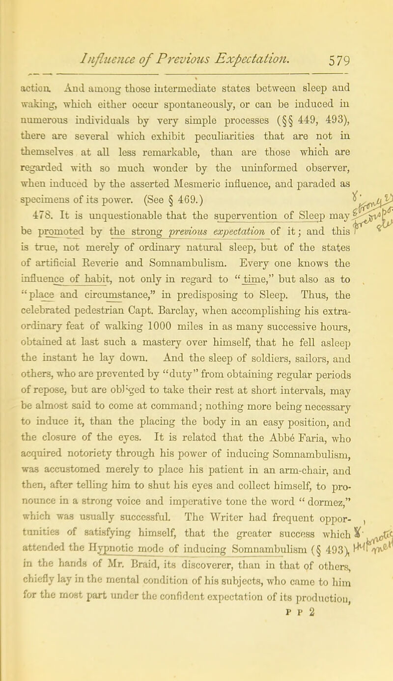 actio a And among those intermediate states between sleep and waking, which either occur spontaneously, or can be induced in numerous individuals by very simple processes (§§ 449, 493), there are several which exhibit peculiarities that are not in themselves at all less remarkable, than are those which are regarded with so much wonder by the uninformed observer, when induced by the asserted Mesmeric influence, and paraded as specimens of its power. (See § 469.) 478. It is unquestionable that the supervention of Sleep may be promoted by the strong -previous expectation of it; and this is true, not merely of ordinaiy natural sleep, but of the states of artificial Reverie and Somnambulism. Every one knows the influence of habit, not only in regard to  time, but also as to  place and circumstance, in predisposing to Sleep. Thus, the celebrated pedestrian Capt. Barclay, when accomplishing his extra- ordinary feat of walking 1000 miles in as many successive hom-s, obtained at last such a mastery over himself, that he fell asleep the instant he lay down. And the sleep of soldiers, sailors, and others, who are prevented by duty from obtaining regular periods of repose, but are obl^ed to take their rest at short intervals, may be almost said to come at command; nothing more being necessary to induce it, than the placing the body in an easy position, and the closure of the eyes. It is related that the Abbe Faria, who acquired notoriety through his power of inducing Somnambulism, was accu.stomed merely to place his patient in an arm-chau-, and then, after telling him to shut his eyes and collect himself, to pro- nounce in a strong voice and imperative tone the word  dormez, which was usually successful. The Writer had frequent oppor- , tonities of satisfying himself, that the greater success which %' ^(If attended the Hypnotic mode of inducing Somnambuhsm (§ 493), in the hands of Mr. Braid, its discoverer, than in that of others, chiefly lay in the mental condition of his subjects, who came to him for the most part under the confident expectation of its production, p p 2