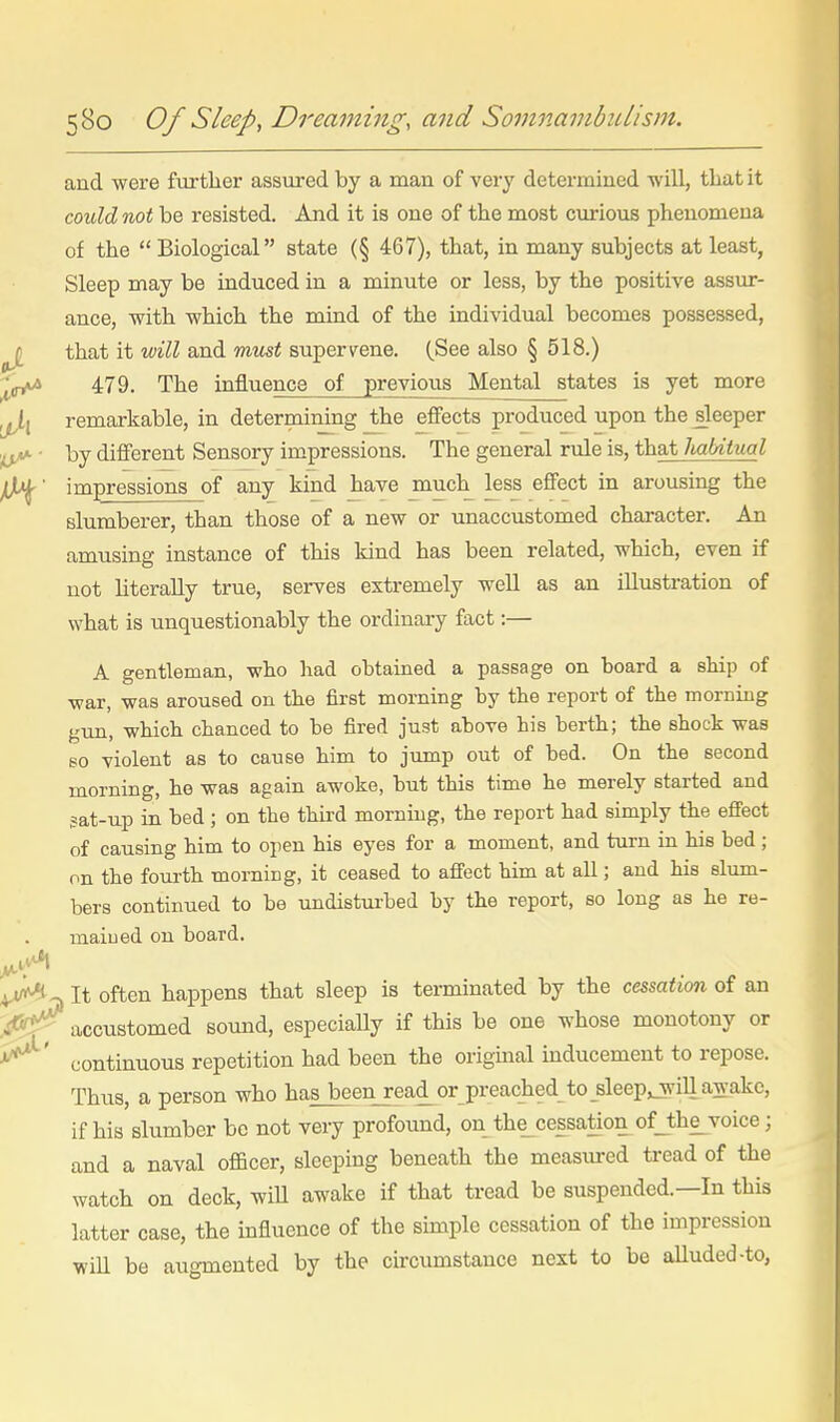 and were further assured by a man of very determined -will, that it could not be resisted. And it is one of the most curious phenomena of the  Biological state (§ 467), that, in many subjects at least, Sleep may be induced in a minute or less, by the positive assur- ance, with which the mind of the individual becomes possessed, ^ that it will and must supervene. (See also § 518.) 479. The influence of previous Mental states is yet more remarkable, in determining the effects produced upon the sleeper ■ by different Sensory impressions. The general rule is, that Imbiiual ^' impressions of any kind have much less effect in arousing the slumberer, than those of a new or unaccustomed character. An amusing instance of this kind has been related, which, even if not literally true, serves extremely well as an illustration of what is unquestionably the ordinary fact:— A gentleman, who had obtained a passage on board a ship of war, was aroused on the first morning by the report of the morning gun, which chanced to be fired just above his berth; the shock was so violent as to cause him to jump out of bed. On the second morning, he was again awoke, but this time he merely started and sat-up in bed ; on the third morning, the report had simply the effect of causing him to open his eyes for a moment, and turn in his bed ; on the fourth mornicg, it ceased to affect him at all; and his slum- bers continued to be undisturbed by the report, so long as he re- main ed on board. It often happens that sleep is terminated by the cessation of an .f'^y^ accustomed sound, especially if this be one whose monotony or continuous repetition had been the original inducement to repose. Thus, a person who has been read or preached to _sleep,jrill awake, if his slumber be not very profound, on the^cessation of_the_voice; and a naval officer, sleeping beneath the measiured tread of the watch on deck, wiU awake if that tread be suspended.—In this latter case, the mfluence of the sunple cessation of the impression will be augmented by the circumstance next to be aUuded-to,