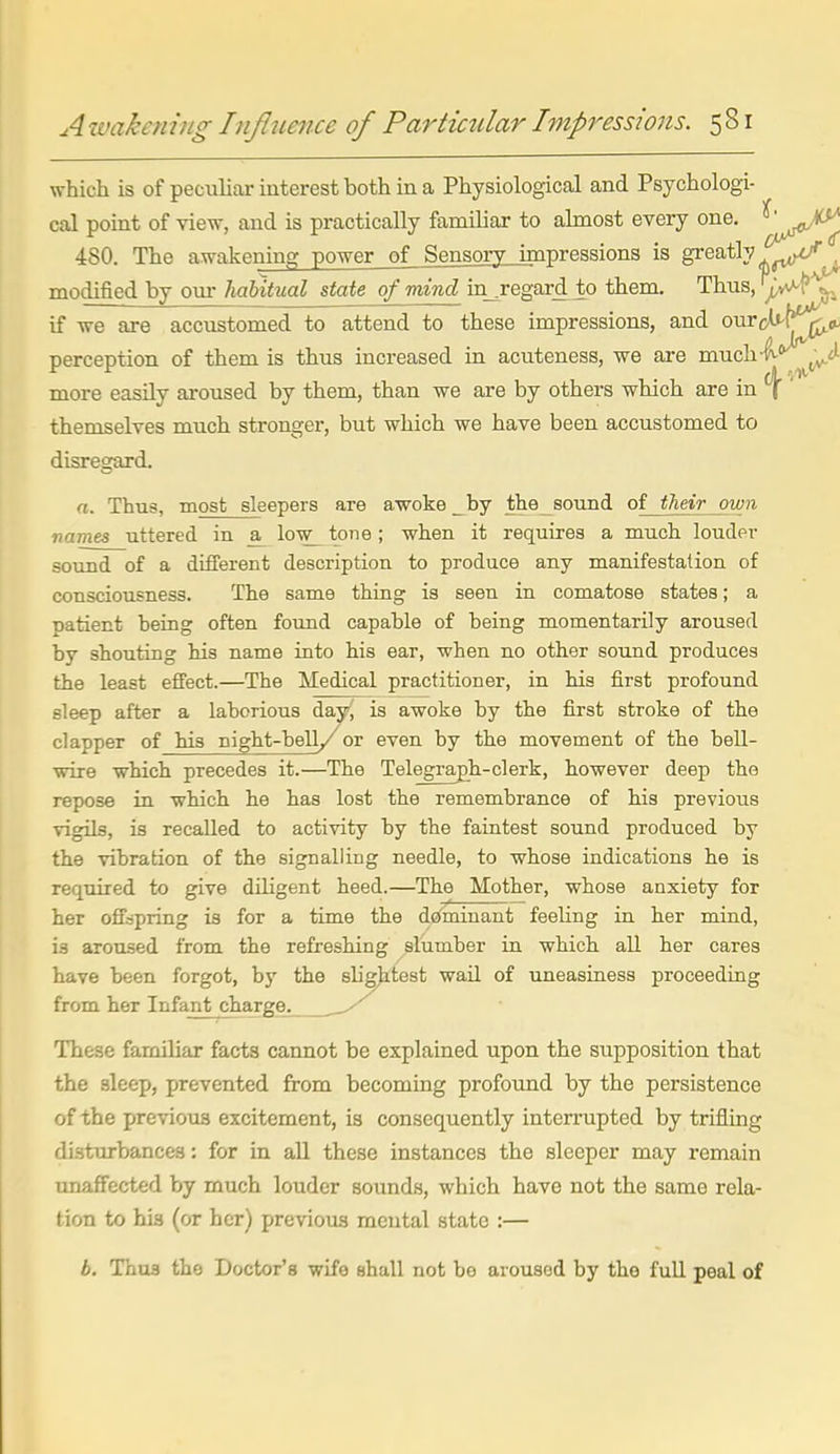 A ivakcniiig Influmce of Par Ocular Impressions. 5 81 which is of peculiar interest both in a Physiological and Psychologi- cal point of view, and is practically familiar to ahnost every one. ^'^^^,^0^^ 480. The awakening power of Sensory impressions is greatly ^.^^^//^ modified by om- habitual state of mind in_^regard to them. Thus, ^l* ^ if we are accustomed to attend to these impressions, and our(Mr^<f^ perception of them is thus increased in acuteness, we are much-f-^'^^il^ more easily aroused by them, than we are by others which are in ^' themselves much stronger, but which we have been accustomed to disre2:ard. n. Thus, most sleepers are awoke _by the_sound of their own vames uttered in low^ tone; when it requires a much louder sound of a different description to produce any manifestation of consciousness. The same thing is seen in comatose states; a patient being often foimd capable of being momentarily aroused by shouting his name into his ear, when no other sound produces the least effect.—The Medical practitioner, in his first profound sleep after a laborious day, is awoke by the first stroke of the clapper of his night-bell/or even by the movement of the bell- wire which precedes it.—The Telegraph-clerk, however deep the repose in which he has lost the remembrance of his previous vigila, is recalled to activity by the faintest sound produced by the vibration of the signalling needle, to whose indications he is required to give diligent heed.—The Mother, whose anxiety for her offspring is for a time the dominant feeling in her mind, is aroused from the refreshing ^slumber in which all her cares have been forgot, by the sligjitest wail of uneasiness proceeding from her Infantcharge. These familiar facts cannot be explained upon the sitpposition that the sleep, prevented from becoming profound by the persistence of the previous excitement, is consequently interrupted by trifling disturbances: for in all these instances the sleeper may remain unaffected by much louder sounds, which have not the same rela- tion to his (or her) previous mental state :— b. Thus the Doctor's wife shall not bo aroused by the full peal of
