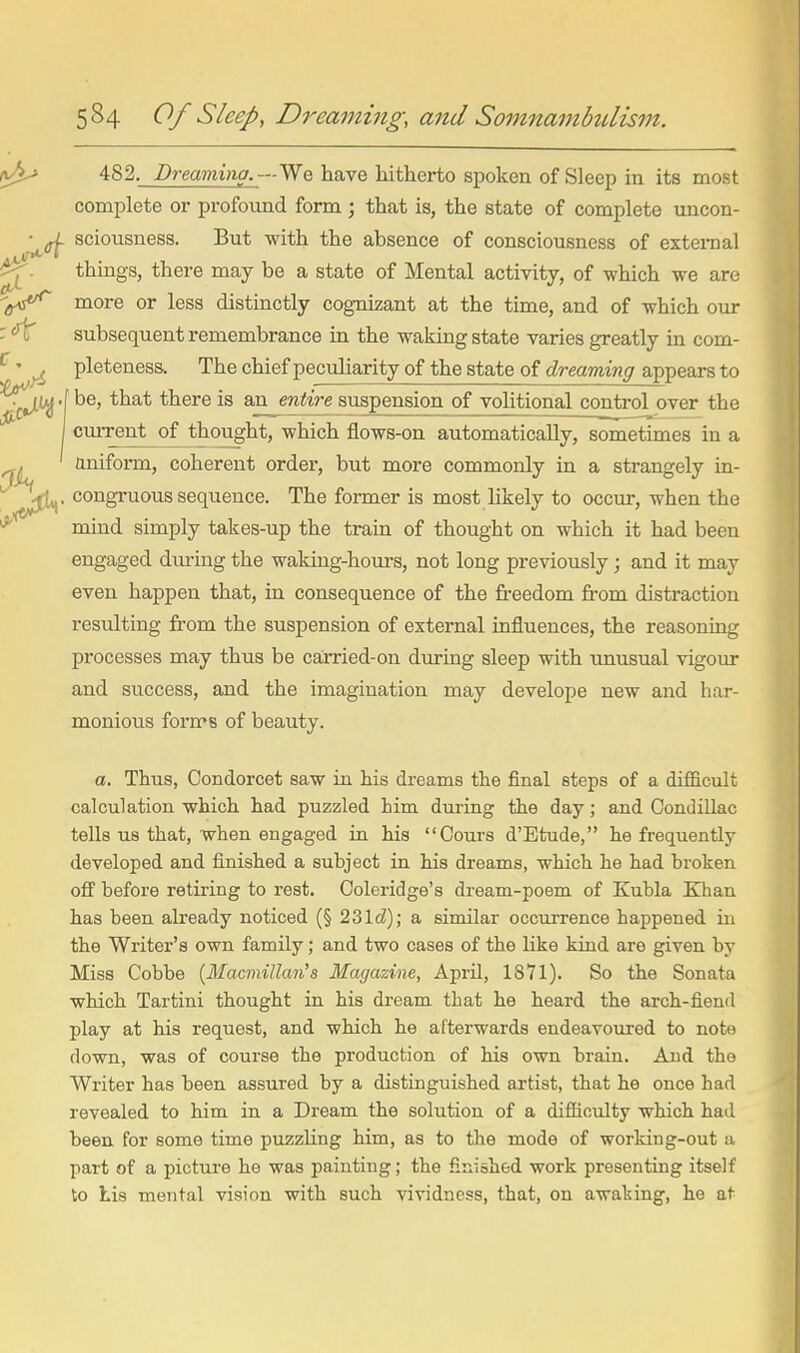 482. Dreaming.—l^Q have hitherto spoken of Sleep in its most complete or profotmd form ; that is, the state of complete imcon- (. sciousness. But with the absence of consciousness of exteraal things, there may be a state of Mental activity, of which we are more or less distinctly cognizant at the time, and of which our subsequent remembrance in the waking state varies greatly in com- pleteness. The chief peculiarity of the state of dreaming appears to .f be, that there is an. entire suspension of vohtional control over the current of thought, which flows-on automatically, sometimes in a aniform, coherent order, but more commonly in a strangely in- . congi-uous sequence. The former is most likely to occur, when the mind simply takes-up the train of thought on which it had been engaged diu-ing the waking-hours, not long previously; and it may even happen that, in consequence of the freedom from distraction resulting from the suspension of external influences, the reasoning processes may thus be carried-on during sleep with unusual vigour and success, and the imagination may develope new and har- monious forms of beauty. a. Thus, Condorcet saw in his dreams the final steps of a difficult calculation which had puzzled him during the day; and Oondillac tells us that, when engaged in his Oours d'Etude, he frequently developed and finished a subject in his dreams, which he had broken ofi' before retiring to rest. Coleridge's dream-poem of Kubla Khan has been already noticed (§ 231d); a similar occurrence happened in the Writer's own family; and two cases of the like kind are given by Miss Cobbe [Macmillan's Magazine, April, 1871). So the Sonata which Tartini thought in his dream that he heard the arch-fiend play at his request, and which he afterwards endeavoured to note down, was of course the production of his own brain. And the Writer has been assured by a distinguished artist, that he once had revealed to him in a Dream the solution of a difficulty which had been for some time puzzUng him, as to the mode of working-out a part of a picture he was painting; the finished work presenting itself to Lis mental vision with such vividness, that, on awaking, he at