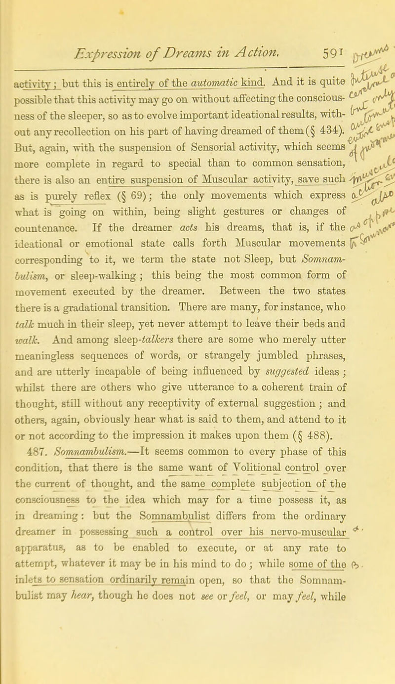 activity; but this is^entirely of the automatic'^xA. And it is quite possible that this activity may go on without affecting the conscious- ^^C^ ness of the sleeper, so as to evolve important ideational results, with- ^(j^^ out any recollection on his part of having dreamed of them(§ 434). But, again, with the suspension of Sensorial activity, which seems J more complete in regard to special than to common sensation, there is also an entire suspension of Muscular activity, save such as is purely reflex (§ 69); the only movements which express ft^-^J/>^ what is going on within, being slight gestures or changes of '^i^ countenance. If the dreamer acts his dreams, that is, if the 0^ ' ^</' ideational or emotional state calls forth Muscular movements corresponding to it, we term the state not Sleep, but Bomnam- hulism, or sleep-walking ; this being the most common form of movement executed by the dreamer. Between the two states there is a gradatioual transition. There are many, for instance, who talk much in their sleep, yet never attempt to leave their beds and walJc. And among sleep-toZ/cers there ai-e some who merely utter meaningless sequences of words, or strangely jumbled phrases, and are utterly incapable of being influenced by suggested ideas ; whilst there are others who give utterance to a coherent train of thought, stiU without any receptivity of external suggestion; and others, again, obviously hear what is said to them, and attend to it or not according to the impression it makes upon them (§ 488). 487. Somnamhulism.—It seems common to every phase of this condition, that there is the same want of Volitional control over the current of thought, and the sam^ complete subjection of the consciousness to the idea which may for a time possess it, as in dreaming: but the Somnambulist differs from the ordinaiy dreamer in possessing such a control over his neiTO-muscular *' apparatus, as to be enabled to execute, or at any rate to attempt, whatever it may be in his mind to do ; while some of the (b. inlets to sensation ordinarily remain open, so that the Somnam- bulist may hear, though he does not see or feel, or may feel, while