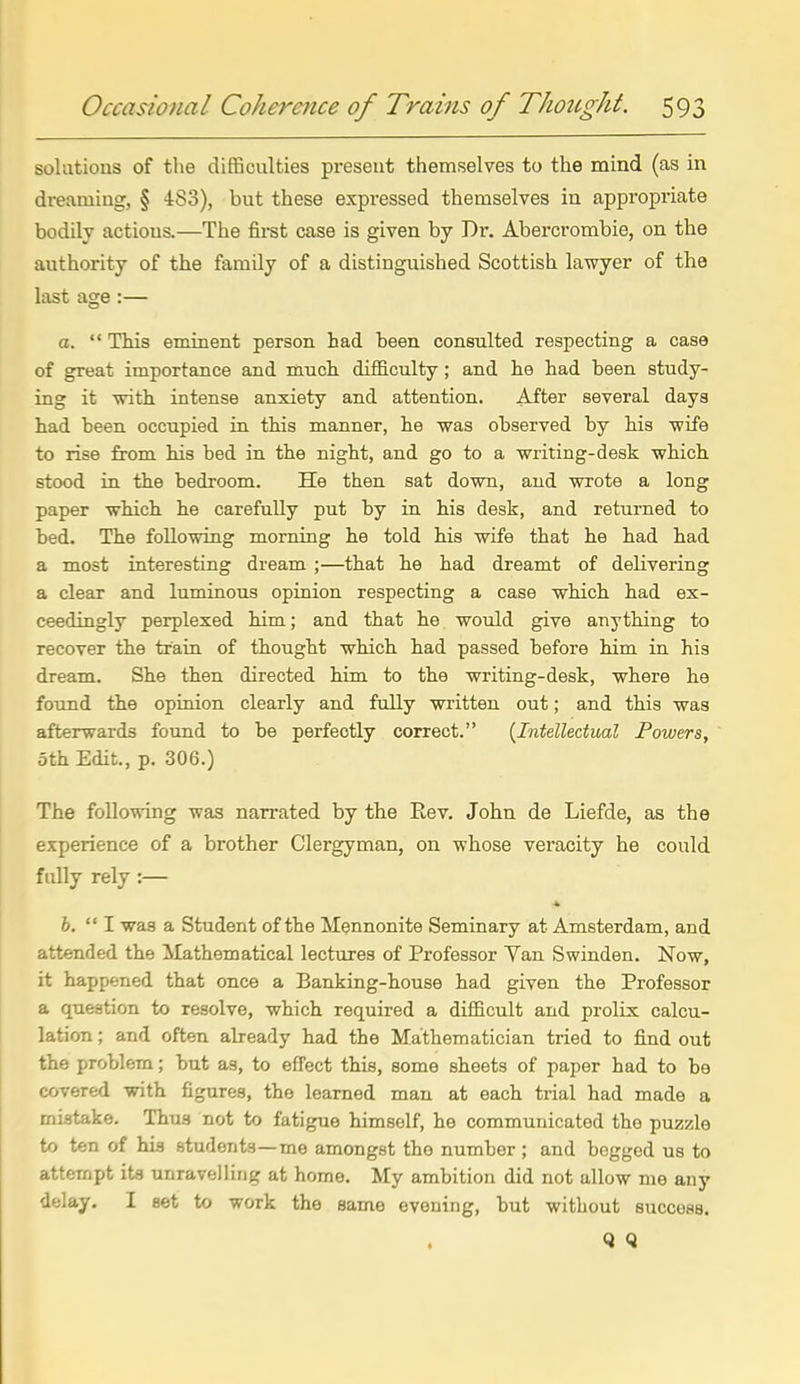 solutions of the difficulties present themselves to the mind (as in dreaming, § 4:83), but these expressed themselves in appropriate bodily actions.—The firat case is given by Dr. Abercrombie, on the authority of the family of a distinguished Scottish lawyer of the last age :— a.  This eminent person had been consulted respecting a case of great importance and much difficulty; and he had been study- ing it with intense anxiety and attention. After several days had been occupied in this manner, he was observed by his wife to rise from his bed in the night, and go to a writing-desk which stood in the bedroom. He then sat down, and wrote a long paper which he carefully put by in his desk, and returned to bed. The following morning he told his wife that he had had a most interesting dream ;—that he had dreamt of delivering a clear and luminous opinion respecting a case which had ex- ceedingly perplexed him; and that he would give anything to recover the train of thought which had passed before him in his dream. She then directed him to the writing-desk, where he found the opinion clearly and fully written out; and this was afterwards found to be perfectly correct. {Intellectual Powers, 5th Edit., p. 306.) The following was narrated by the Eev. John de Liefde, as the experience of a brother Clergyman, on whose veracity he could fully rely :— 6.  I was a Student of the Mennonite Seminary at Amsterdam, and attended the Mathematical lectures of Professor Yan Swinden. Now, it happened that once a Banking-house had given the Professor a question to resolve, which required a difficult and prolix calcu- lation ; and often already had the Mathematician tried to find out the problem; but as, to effect this, some sheets of paper had to be covered with figures, the learned man at each trial had made a mistake. Thus not to fatigue himself, he communicated the puzzle to ten of his students—me amongst the number ; and begged us to attempt its unravelling at home. My ambition did not allow me any delay, I set to work the same evening, but without success. Q Q