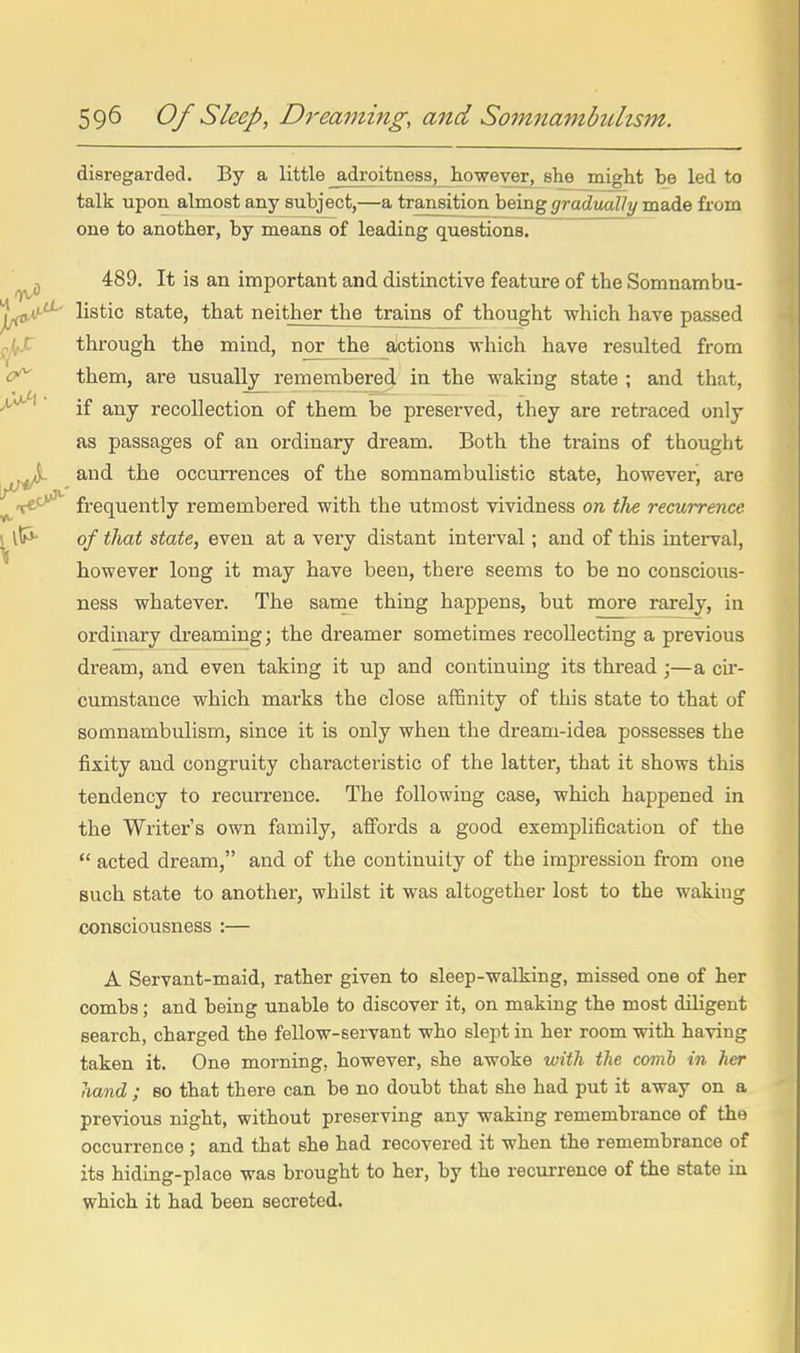 disregarded. By a little adroitness, however, she might be led to talk upon almost any subject,—a transition being gradually made from one to another, by means of leading questions. 489. It is an important and distinctive feature of the Somnambu- listic state, that neither the trains of thought which have passed through the mind, nor the aJctions which have resulted from them, are usually remembered in the waking state ; and that, if any recollection of them be preserved, they are retraced only as passages of an ordinary dream. Both the trains of thought and the occurrences of the somnambulistic state, however, are frequently remembered with the utmost vividness on ilie recurrence of that state, even at a very distant interval; and of this interval, however long it may have been, there seems to be no conscious- ness whatever. The same thing happens, but more rarely, in ordinary dreaming; the dreamer sometimes recollecting a previous dream, and even taking it up and continuing its thread ;—a cii*- cumstance which marks the close affinity of this state to that of somnambulism, since it is only when the dream-idea possesses the fixity and congruity characteristic of the latter, that it shows this tendency to recurrence. The following case, which happened in the Writer's own family, affords a good exemplification of the  acted dream, and of the continuity of the impression fi-om one such state to another, whilst it was altogether lost to the waking consciousness :— A Servant-maid, rather given to sleep-walking, missed one of her combs; and being unable to discover it, on making the most diligent search, charged the fellow-servant who slept in her room with having taken it. One morning, however, she awoke with the comb in her hand ; so that there can be no doubt that she had put it away on a previous night, without preserving any waking remembrance of the occurrence ; and that she had recovered it when the remembrance of its hiding-place was brought to her, by the recurrence of the state in which it had been secreted.