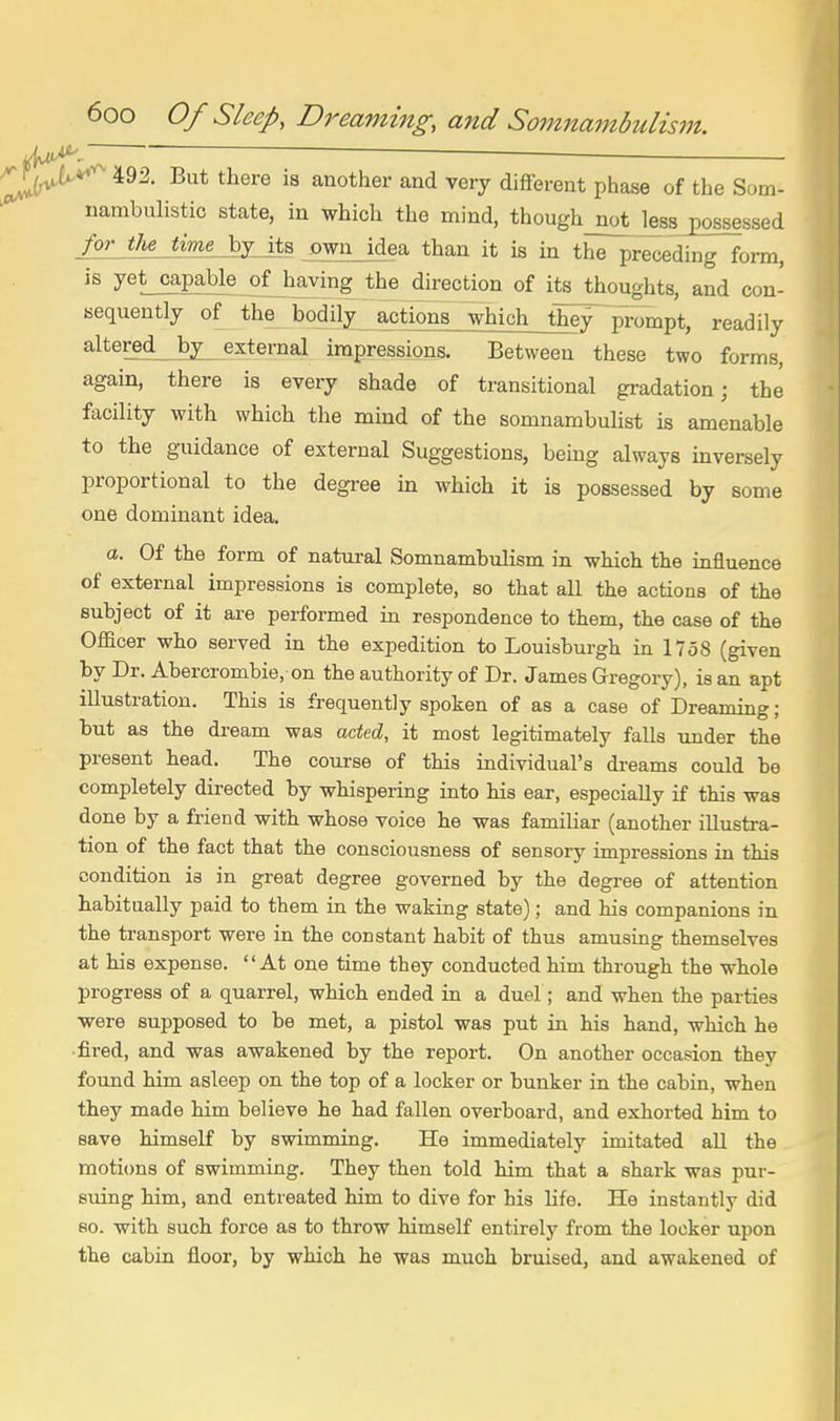 v^.  ^ — 492. But there is another and very different phase of the Som- nambuhstic state, in which the mind, though_notje88jeossessed for-tUjirn^jJ^ own idea than it is in the preceding form, is yet capable of having the direction of its thoughts, and con- sequently of the bodily actions which th^ prompt, readily altered_ by external impressions. Between these two forms, again, there is every shade of transitional gradation; the facility with which the mind of the somnambuHst is amenable to the guidance of external Suggestions, being always inversely proportional to the degree ui which it is possessed by some one dominant idea. a. Of the form of natm-al Somnambulism in which the influence of external impressions is complete, so that all the actions of the subject of it are performed in respondence to them, the case of the Officer who served in the expedition to Louisburgh m 1758 (given by Dr. Abercrombie, on the authority of Dr. James Gregory), is an apt illustration. This is frequently spoken of as a case of Dreaming ; but as the dream was acted, it most legitimately falls under the present head. The course of this individual's dreams could be completely directed by whispering into his ear, especially if this was done by a friend with whose voice he was familiar (another illustra- tion of the fact that the consciousness of sensory impressions in this condition is in great degree governed by the degree of attention habitually paid to them in the waking state); and his companions in the transport were in the constant habit of thus amusing themselves at his expense. At one time they conducted him through the whole progress of a quarrel, which ended in a duel; and when the parties were supposed to be met, a pistol was put in his hand, which he fired, and was awakened by the report. On another occasion they found him asleep on the top of a locker or bunker in the cabin, when they made him believe he had fallen overboard, and exhorted him to save himself by swimming. He immediately imitated all the motions of swimming. They then told him that a shark was pur- suing him, and entreated him to dive for his life. He instantly did so. with such force as to throw himself entirely from the locker upon the cabin floor, by which he was much bruised, and awakened of