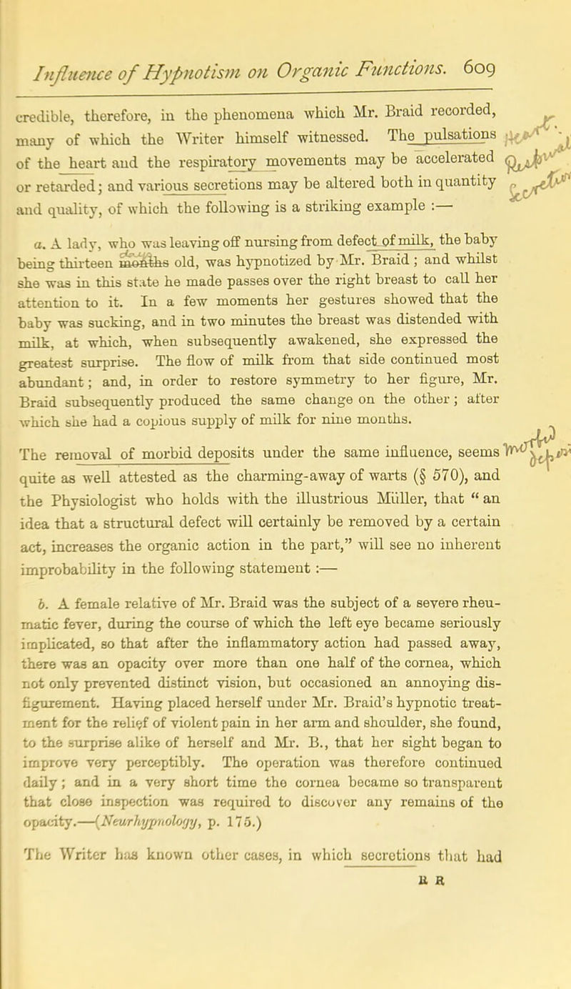 credible, therefore, in the pheaomeua which Mr. Braid recorded, many of which the Writer himself witnessed. The pulsations of the heart and the respu-atory movements may be accelerated or retarded; and various secretions may be altered both in quantity and quality, of which the following is a striking example :— a. A lady, who was leaving off nursing from defect-Of milk, the haby being thii-teen mtn^s old, wa3 hypnotized by Mr. Braid ; and whilst she was in this state he made passes over the right breast to call her attention to it. In a few moments her gestures showed that the baby was sucking, and in two minutes the breast was distended with milk, at which, when subsequently awakened, she expressed the greatest surprise. The flow of milk from that side continued most abundant; and, in order to restore symmetry to her figure, Mr. Braid subsequently produced the same change on the other; after which she had a copious supply of milk for nine months. The removal of morbid deposits under the same influence, seems l^^^iw quite as well attested as the charming-away of warts (§ 570), and the Physiologist who holds with the illustrious Miiller, that  an idea that a structural defect will certainly be removed by a certain act, increases the organic action in the part, will see no inherent improbability in the following statement :— b. A female relative of Mr. Braid was the subject of a severe rheu- matic fever, during the course of which the left eye became seriously implicated, so that after the inflammatory action had passed away, there was an opacity over more than one half of the cornea, which not only prevented distinct vision, but occasioned an annoying dis- figurement. Having placed herself under Mr. Braid's hypnotic treat- ment for the relief of violent pain in her arm and shoulder, she found, to the smprise alike of herself and Mi\ B., that her sight began to improve very perceptibly. The operation was therefore continued daily; and in a very short time the cornea hecame so transparent that close inspection was required to discover any remains of the opacity.—{Nmrhypnolo'jy, p. 175.) The Writer haa known other cases, in which secretions that had U R