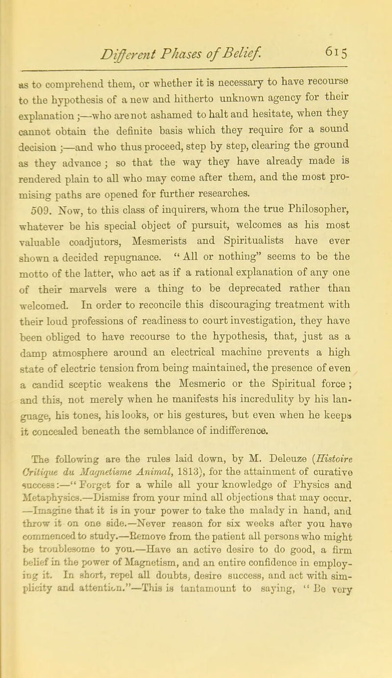 as to comprehend them, or whether it is necessaiy to have recourse to the hypothesis of a new and hitherto unknown agency for their explanation;—who are not ashamed to halt and hesitate, when they cannot obtain the definite basis which they require for a sound decision ;—and who thus proceed, step by step, clearing the ground as they advance; so that the way they have already made is rendered plain to all who may come after them, and the most pro- mising paths are opened for further researches. 509. Now, to this class of inquirers, whom the true Philosopher, whatever be his special object of pursuit, welcomes as his most valuable coadjutors. Mesmerists and Spiritualists have ever shown a decided repugnance.  All or nothing seems to be the motto of the latter, who act as if a rational explanation of any one of their marvels were a thing to be deprecated rather than welcomed. In order to reconcile this discouraging treatment with their loud professions of readiness to court investigation, they have been obliged to have i-ecourse to the hypothesis, that, just as a damp atmosphere around an electrical machine prevents a high state of electric tension from being maintained, the presence of even a candid sceptic weakens the Mesmeric or the Spiritual force ; and this, not merely when he manifests his incredulity by his lan- guage, his tones, his looks, or his gestures, but even when he keepa it concealed beneath the semblance of indifference. The following are the rules laid down, by M. Deleuze {Histoire Critique du Magndiame Animal, 1S13), for the attainment of curative success:—Forget for a while all your knowledge of Physics and Metaphysics.—Dismiss from your mind all objections that may occur. —Imagine that it is in your power to take the malady in hand, and throw it on one side.—Never reason for six weeks after you have commenced to study.—Remove from the patient all persons who might be troublesome to you.—Have an active desire to do good, a firm belief in the power of Magnetism, and an entire confidence in employ- ing it. In short, repel all doubts, desire success, and act with sim- plicity and attention.—This is tantamount to saying,  I3e very