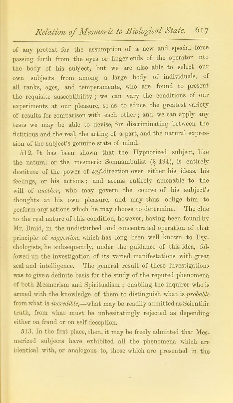 of any pretext for the assumption of a new and special force passing forth from the eyes or finger-ends of the operator nto the body of his subject, but we are also able to select our own subjects from among a large body of individuals, of all ranks, ages, and temperaments, who are found to present the requisite susceptibility ; we can vary the conditions of our experiments at our pleasure, so as to educe the greatest variety of results for comparison with each other; and we can apply any tests we may be able to devise, for discriminating between the fictitious and the real, the acting of a part, and the natural expres- sion of the subject's genuine state of mind. 512. It has been shown that the Hypnotized subject, like the natural or the mesmeric Somnambuhst (§ 494), is entirely destitute of the power of seZ/-direction over either his ideas, his feelings, or his actions; and seems entirely amenable to the will of another, who may govern the course of his subject's thoughts at his own pleasure, and may thus oblige him to perform any actions which he may choose to determine. The clue to the real nature of this condition, however, having been found by Mr. Braid, in the undisturbed and concentrated operation of that principle of mggestion, which has long been well known to Psy- chologists, he subsequently, under the guidance of this idea, fol- /owed-up the investigation of its varied manifestations with great zeal and intelligence. The general result of these investigation? was to give a definite basis for the study of the reputed phenomena of both Mesmerism and Spiritualism ; enabling the inquirer who is armed with the knowledge of them to distinguish what is probable from what is incredible,—what maybe readily admitted as Scientific truth, from what raiist be unhesitatingly rejected as depending either on fraud or on self-deception. 513. In the first place, then, it may be freely admitted that Mes- merized subjects have exhibited all the phenomena which are identical with, or analogous to, those which are presented in the