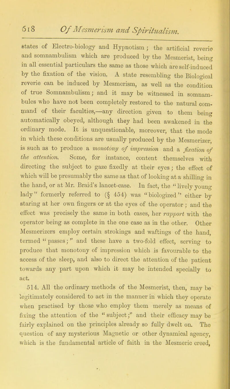 fctates of Electro-biology and Hypnotism; the artificial reverie and somnambulism which are produced by the Mesmerist, being in all essential particulars the same as those which are self-induced by the fixation of the vision. A state resembling the Biological reverie can be induced by Mesmerism, as well as the condition of true Somnambulism; and it may be witnessed m somnam- bules who have not been completely restored to the natural com- mand of their faculties,—any du-ection given to them being automatically obeyed, although they had been awakened in the ordinary mode. It is unquestionable, moreover, that the mode in which these conditions are usually produced by the Mesmerizer is such as to produce a monotony of impression and a fixation of the attention. Some, for instance, content themselves with du-ecting the subject to gaze fixedly at their eyes; the effect of which will be presumably the same as that of looking at a shilling in the hand, or at Mr. Braid's lancet-case. In fact, the  lively young lady formerly referred to (§ 454) was biologized either by staring at her own fingers or at the eyes of the operator; and the effect was precisely the same in both cases, her rap^jor^ with the operator being as complete in the one case as in the other. Other Mesmerizers employ certain strokings and waftings of the hand, termed  passes j and these have a two-fold eflfect, sei-ving to produce that monotony of impression which is favom-able to the access of the sleep, and also to direct the attention of the patient towards any part upon which it may be intended specially to act. 514. All the ordinary methods of the Mesmerist, then, may be legitimately considered to act in the manner in which they operate when practised by those who employ them merely as means of fixing the attention of the subject; and their efficacy may be fairly explained on the principles already so fully dwelt on. The Q.uestion of any mysterious Magnetic or other dynamical agency, which is the fundamental article of faith in the Mesmeric creed,