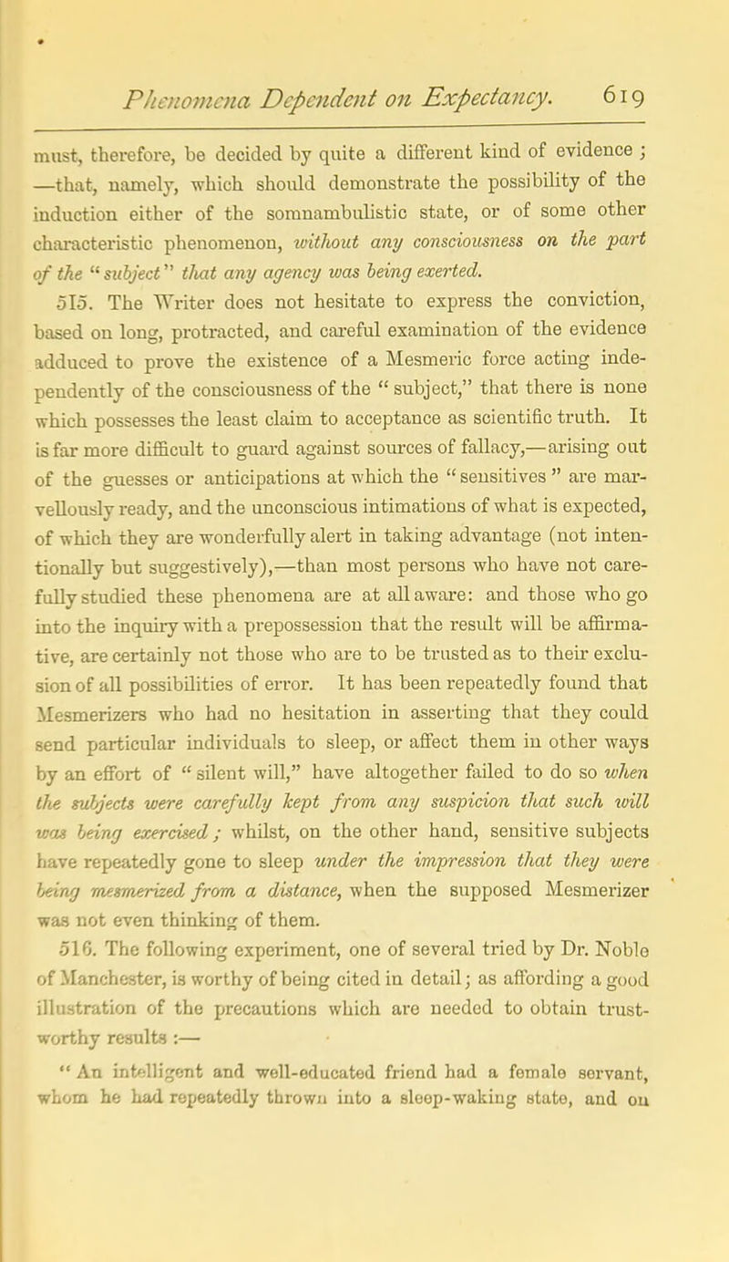 must, therefore, be decided by quite a different kind of evidence ; —that, namely, which should demonstrate the possibility of the induction either of the somnambulistic state, or of some other characteristic phenomenon, witliout any consciousness on the part of the  subject that any agency was being exerted. 515. The Writer does not hesitate to express the conviction, based on long, protracted, and careful examination of the evidence adduced to prove the existence of a Mesmeric force acting inde- pendently of the consciousness of the  subject, that there is none which possesses the least claim to acceptance as scientific truth. It is far more difficult to guai-d against sources of fallacy,—arising out of the guesses or anticipations at which the  sensitives  are mar- vellously ready, and the unconscious intimations of what is expected, of which they are wonderfully alert in taking advantage (not inten- tionally but suggestively),—than most persons who have not care- fully studied these phenomena are at all aware: and those who go into the inquiry with a prepossession that the result will be affirma- tive, are certainly not those who are to be trusted as to their exclu- sion of all possibilities of error. It has been repeatedly found that Mesmerizers who had no hesitation in asserting that they could send particular individuals to sleep, or affect them in other ways by an effort of  silent will, have altogether failed to do so when the subjects were carefully kept from any suspicion that such ivill wag being exercised; whilst, on the other hand, sensitive subjects have repeatedly gone to sleep under the impression that they were }jeing mesmerized from a distance, when the supposed Mesmerizer was not even thinking of them. 516. The following experiment, one of several tried by Dr. Noble of Manchester, is worthy of being cited in detail; as affording a good illustration of the precautions which are needed to obtain trust- worthy results :—  An intelligent and well-educated friend had a female servant, whom he had repeatedly thrown into a sleop-wakiug state, and ou