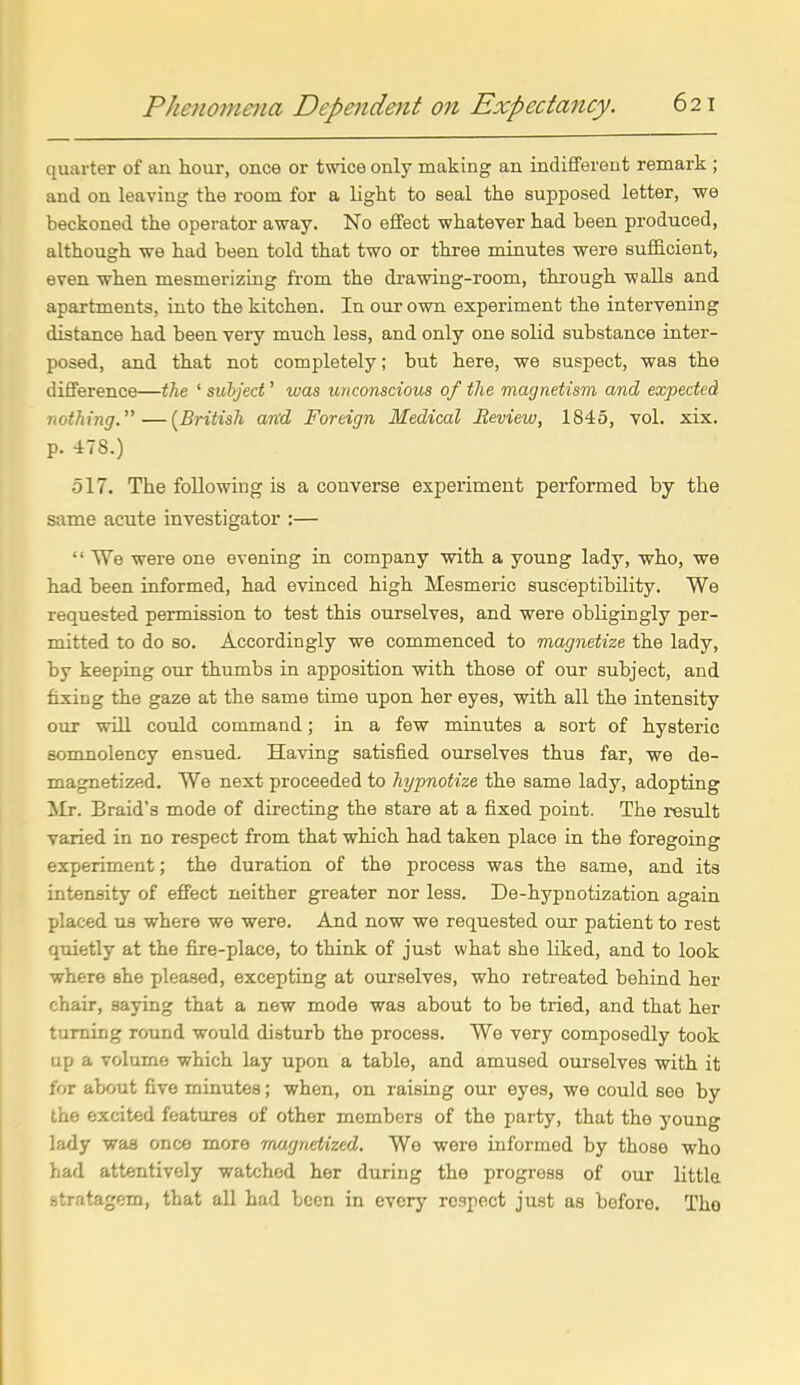 quai'ter of an hour, once or twice only making an indifferent remark ; and on leaving the room for a light to seal the supposed letter, we beckoned the operator away. No effect whatever had been produced, although we had been told that two or three minutes were suf&cient, even when mesmerizing fi-om the drawing-room, through walls and apartments, into the kitchen. In our own experiment the intervening distance had been veiy much less, and only one solid substance inter- posed, and that not completely; but here, we suspect, was the difference—the ' subject' was unconscious of the magnetism and expected nothing.—{British and Foreign Medical Review, 1845, vol. xix. p. 478.) 517. The following is a converse experiment performed by the same acute investigator :—  We were one evening in company with a young lady, who, we had been informed, had evinced high Mesmeric susceptibility. We requested permission to test this ourselves, and were obligingly per- mitted to do so. Accordingly we commenced to magnetize the lady, by keeping our thumbs in apposition with those of our subject, and fixing the gaze at the same time upon her eyes, with all the intensity our will could command; in a few minutes a sort of hysteric somnolency ensued. Having satisfied ourselves thus far, we de- magnetized. We next proceeded to hypnotize the same lady, adopting Mr. Braid's mode of directing the stare at a fixed point. The result varied in no respect from that which had taken place in the foregoing experiment; the duration of the process was the same, and its intensity of effect neither greater nor less. De-hypnotization again placed us where we were. And now we requested our patient to rest quietly at the fire-place, to think of just what she liked, and to look where she pleased, excepting at ourselves, who retreated behind her chair, saying that a new mode was about to be tried, and that her turning round would disturb the process. We very composedly took up a volume which lay upon a table, and amused ourselves with it for about five minutes; when, on raising our eyes, we could see by the excited features of other members of the party, that the young lady was once more magnetized. We were informed by those who had attentively watched her during the progress of our littla stratagem, that all had been in every respect just as before. The