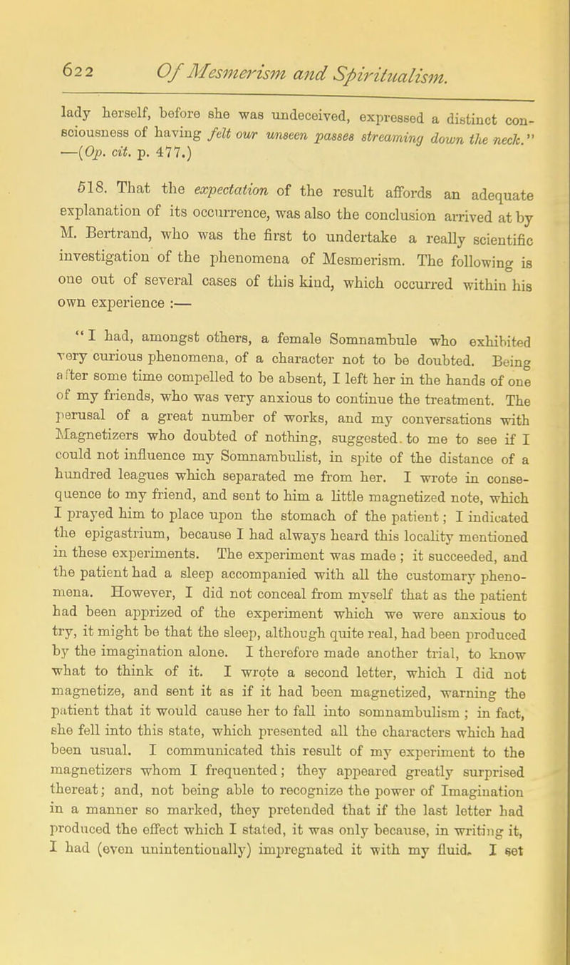 lady herself, before she was undeceived, expressed a distinct con- sciousness of having fdt our unseen j>aseea streaming down the neck  —{Op. cit. p. 477.) 518. That the expectation of the result affords an adequate explanation of its occurrence, was also the conclusion aiTived at by M. Bertrand, who was the first to undertake a really scientific investigation of the phenomena of Mesmerism. The following is one out of several oases of this kind, which occurred within his own experience :—  I had, amongst others, a female Somnambule who exhibited very curious phenomena, of a character not to be doubted. Being a rter some time compelled to be absent, I left her in the hands of one of my friends, who was very anxious to continue the treatment. The perusal of a great number of works, and my conversations with Islagnetizers who doubted of nothing, suggested, to me to see if I could not influence my Somnambulist, in spite of the distance of a hundred leagues which separated me from her. I wi'ote in conse- quence to my friend, and sent to him a little magnetized note, which I prayed him to place upon the stomach of the patient; I indicated the epigastrium, because I had always heard this locality mentioned in these experiments. The experunent was made ; it succeeded, and the patient had a sleep accompanied with all the customary pheno- mena. However, I did not conceal from myself that as the patient had been apprized of the experiment which we were anxious to try, it might be that the sleep, although quite real, had been produced by the imagination alone. I therefore made another trial, to know what to think of it. I wrote a second letter, which I did not magnetize, and sent it as if it had been magnetized, warning the patient that it would cause her to fall into somnambulism ; in fact, she feU into this state, which presented aU the characters which had been usual. I communicated this result of my experiment to the magnetizers whom I frequented; they appeared greatly surprised thereat; and, not being able to recognize the power of Imagination in a manner so marked, they pretended that if the last letter had produced the effect which I stated, it was only because, in writing it, I had (even unintentionally) imijrognated it with my fluid. I set