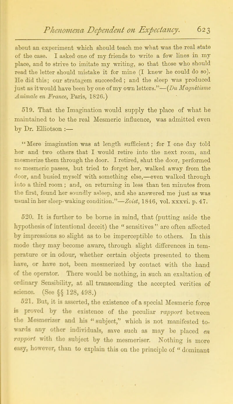 about an experiment wMch should teach me what was the real state of the case. I asked one of my friends to write a few lines in my place, and to strive to imitate my writing, so that those who should read the letter should mistake it for mine (I knew he could do so). He did this; our sti-atagem succeeded; and the sleep was produced just as it would have been by one of my own letters.—{Bu Magnetisme Animale en France, Paris, 1826.) 519. That the Imagination would supply the place of what he maintained to be the real Mesmeric influence, was admitted even by Dr. Elliotson :— Mere imagination was at length sufBcient; for I one day told her and two others that I would retire into the next room, and mesmerize them through the door. I retired, shut the door, performed no mesmeric passes, but tried to forget her, walked away from the door, and busied myself with something else,—even walked through into a third room ; and, on returning in less than ten minutes from the fii-st, found her soundly asleep, and she answered me just as was usualinher sleep-waking condition.—Zoist, 1846, vol. xxxvi. p. 47. 520. It is farther to be borne in mind, that (putting aside the hypothesis of intentional deceit) the  sensitives  are often affected by impressions so slight as to be imperceptible to others. In this mode they may become aware, through slight differences in tem- perature or in odour, whether certain objects presented to them have, or have not, been mesmerized by contact with the hand of the operator. There would be nothing, in such an exaltation of ordinary Sensibility, at aU transcending the accepted verities of science. (See §§ 128, 498.) 521. But, it is asserted, the existence of a special Mesmeric force is proved by the existence of the peculiar rapport between the Mesmerizer and his  subject, which is not manifested to- wards any other individuals, save such as may be placed m rajypr/rt with the subject by the mesraeriser. Nothing is more easy, however, than to explain this on the principle of  dcimiuant