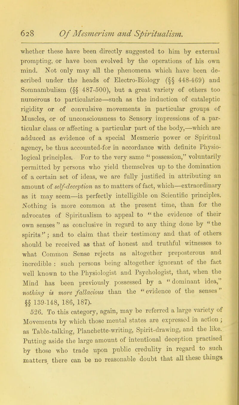 •whether these have been directly suggested to him by external prompting, or have been evolved by the operations of his own mind. Not only may all the phenomena which have been de- scribed under the heads of Electro-Biology (§§ 448-469) and Somnambulism (§§ 487-500), but a great variety of others too numerous to particularize—such as the induction of cataleptic rigidity or of convulsive movements in particular groups of Muscles, or of unconsciousness to Sensory impressions of a par- ticular class or affecting a particular part of the body,—which are adduced as evidence of a special Mesmeric power or Spiritual agency, be thus accouuted-for in accordance with definite Physio- logical principles. For to the very same  possession, voluntarily permitted by persons who yield themselves up to the domination of a certain set of ideas, we are fully justified in attributing an amount of self-deception as to matters of fact, which—extraordinaiy as it may seem—ia perfectly intelligible on Scientific principles. Nothing is more common at the present time, than for the advocates of Spiritualism to appeal to the evidence of their own senses  as conclusive in regard to any thing done by  the spirits; and to claim that their testimony and that of others should be received as that of honest and trutliful witnesses to what Common Sense rejects as altogether preposterous and incredible : such persons being altogether ignorant of the fact well known to the Physiologist and Psychologist, that, when the Mind has been previously possessed by a dominant idea, nothing is more fallacious than the  evidence of the senses §§ 139-148, 186, 187). 526. To this category, again, may be refeiTcd a large variety of Movements by which those mental states are expressed in action ; as Table-talking, Planchette-writing, Spirit-drawing, and the like. Putting aside the large amount of intentional deception practised by those who trade upon public credulity in regard to such matters there can be no reasonable doubt that all these things