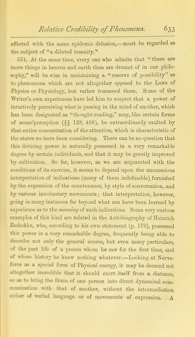 afiected with the same epidemic delusion,—must be regarded as the subject of a diluted insanity. 531. At the same time, every one who admits that there are more things in heaven and earth than are dreamt of in our philo- sophy, wdl be wise in maintaining a  reserve of possibility as to phenomena which are not altogether opposed to the Laws of Physics or Physiology, but rather transcend them. Some of the Writer's own experiences have led him to suspect that a power of intuitively perceiving what is passing in the mind of another, which has been designated as thought-reading, may, hke certain forms of sense-perception (§§ 128, 498), be extraordinarily exalted by that entire concentration of the attention, which is chai'acteristic of the states we have been considering. There can be no question that this divining power is naturally possessed in a very remarkable degree by cei-tain individuals, and that it may be greatly improved by cultivation. So far, however, as we are acquainted with the conditions of its exercise, it seems to depend upon the unconscious interpretation of indications (many of them indefinable) furnished by the expression of the countenance, by style of conversation, and by various involuntary movements; that interpretation, however, going in many instances far beyond what can have been learned by experience as to the meaning of such indications. Some very curious examples of this kind are related in the Autobiography of Heinrich Zschokke, who, according to his own statement (p. 170), possessed this power in a very remarkable degree, frequently being able to describe not only the general course, but even many particulars, of the past life of a person whom he saw for the first time, and of whose history he knew nothing whatever.—Looking at Nerve- force a.s a special form of Physical energy, it may be deemed not altogether incredible that it should exert itself from a distance, HO as to bring the Brain of one person into direct dynamical com- munication with that of another, without the intermediation either of verbal language or of movements of expression. A