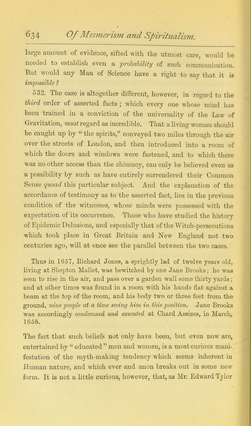 large amount of evidence, sifted with the utmost care, would bo needed to establish even a frohahility of such communication. But would any Man of Science have a right to say that it is impossible ? 532. The case is altogether different, however, in regard to the third order of asserted facts; which every one whose mind has been trained in a conviction of the universality of the Law of Gravitation, must regard as incredible. That a hving woman should be caught up by  the spu'its, conveyed two miles through the air over the streets of London, and then introduced mto a room of which the doors and windows were fastened, and to which there was no other access than the chimney, can only be believed even as a possibility by such as have entirely surrendered their Common Sense quoad this particular subject. And the explanation of the accordance of testimony as to the asserted fact, lies in the previous condition of the witnesses, whose minds were possessed with the expectation of its occurrence. Those who have studied the history of Epidemic Delusions, and especially that of the Witch-peraecutions which took place in Great Britain and New England not two centuries ago, will at once see the parallel between the two cases. Thus in 1657, Eichard Jones, a sprightly lad of twelve years old, living at Shepton Mallet, was bewitched by one Jane Brooks; he was seen to rise in the air, and pass over a garden wall some thirty yards; and at other times was found in a room with his hands flat against a beam at the top of the room, and his body two or three feet from the ground, nine people at a time seeing him in this position. Jane Brooks was accordingly condemned and executed at Chard Assizes, in March, 1658. The fact that such beliefs not only have been, but even now are, entertained by  educated  men and women, is a most curious mani- festation of the myth-making tendency which seems inherent in Human nature, and which ever and anon breaks out in some new form. It is not a little curious, however, that, as Mr. Edward Tylor