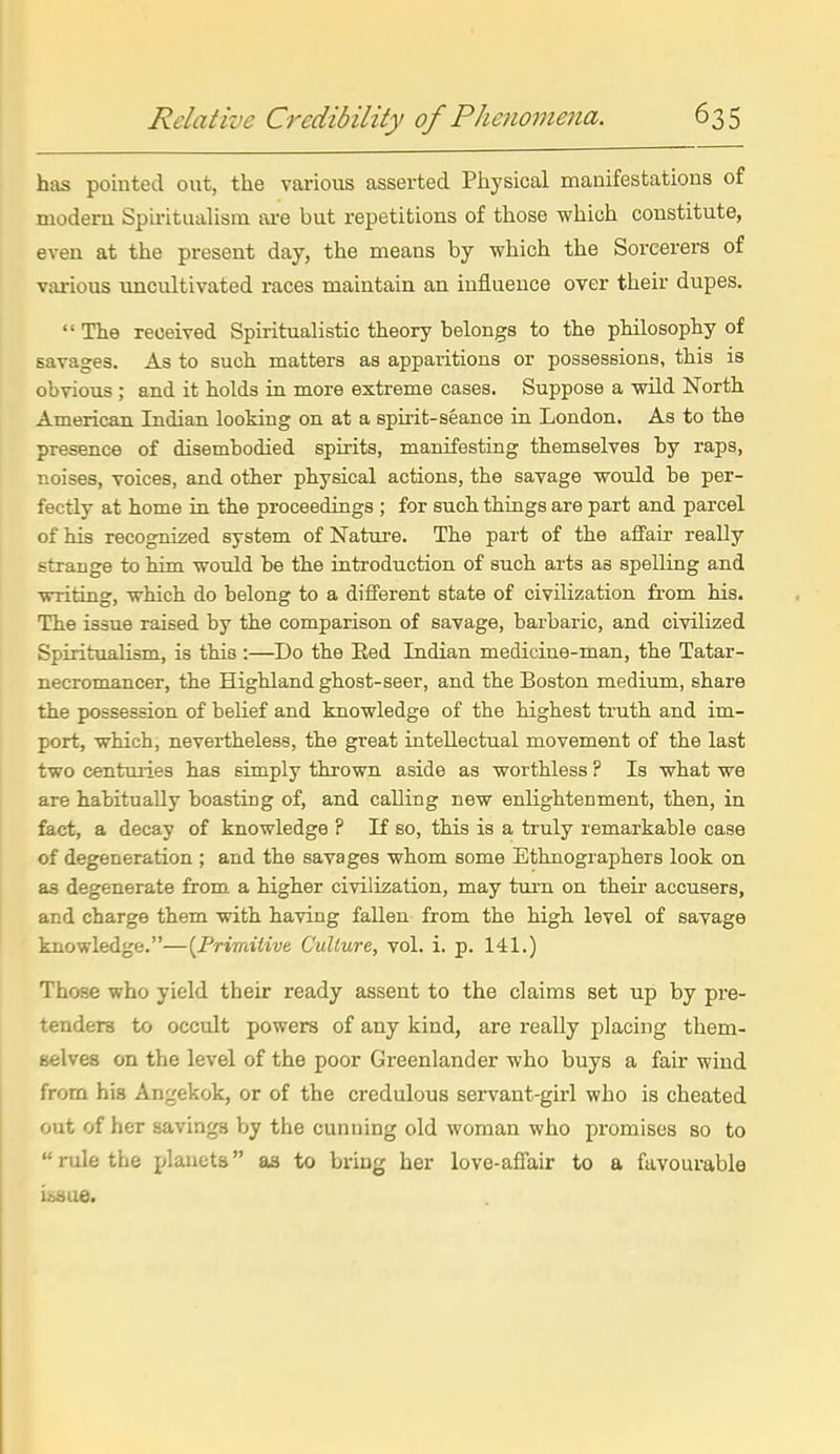 has pointed out, the various asserted Physical manifestations of modern Spiritualism are but repetitions of those which constitute, even at the present day, the means by which the Sorcerers of various uncultivated races maintain an influence over their dupes. The received Spiritualistic theory belongs to the philosophy of savages. As to such matters as apparitions or possessions, this is obvious ; and it holds in more extreme cases. Suppose a wild North American Indian looking on at a spirit-seance in London. As to the presence of disembodied spirits, manifesting themselves by raps, noises, voices, and other physical actions, the savage would be per- fectly at home in the proceedings ; for such things are part and parcel of his recognized system of Nature. The part of the affair really strange to him would be the introduction of such arts as spelling and writing, which do belong to a different state of civilization fi'om his. The issue raised by the comparison of savage, barbaric, and civilized Spiritualism, is this:—Do the Eed Indian medicine-man, the Tatar- necromancer, the Highland ghost-seer, and the Boston medium, share the possession of belief and knowledge of the highest truth and im- port, which, nevertheless, the great intellectual movement of the last two centuries has simply thrown aside as worthless ? Is what we are habitually boasting of, and calling new enlightenment, then, in fact, a decay of knowledge ? If so, this is a truly remarkable case of degeneration ; and the savages whom some Ethnographers look on as degenerate from a higher civilization, may tui'n on their accusers, and charge them with having fallen from the high level of savage knowledge.—{Frimitive. Culture, vol. i. p. 141.) Those who yield their ready assent to the claims set up by pre- tenders to occult powers of any kind, are reaUy placing them- selves on the level of the poor Greenlander who buys a fair wind from his Angekok, or of the credulous servant-girl who is cheated out of her savings by the cunning old woman who promises so to rule the planets as to bring her love-aflair to a favourable