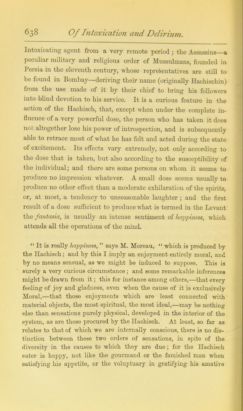 Intoxicating agent from a very remote period ; the Assassins—a peculiar military and religious order of Mussulmans, founded in Persia in the eleventh century, whose representatives are still to be found in Bombay—deriving their name (originally Hachischin) from the use made of it by their chief to bring his followers into blind devotion to his service. It is a curious feature in the action of the Hachisch, that, except when under the complete in- fluence of a very powerful dose, the person who has taken it does not altogether lose his power of introspection, and is subsequently able to retrace most of what he has felt and acted dm-ing the state of excitement. Its effects vary extremely, not only according to the dose that is taken, but also according to the susceptibility of the individual; and there are some persons on whom it seems to produce no impression whatever. A small dose seems usually to produce no other effect than a moderate exhilaration of the spirits, or, at most, a tendency to unseasonable laughter; and the first result of a dose sufficient to produce what is termed in the Levant the fantasia, is usually an intense sentiment of hajypiness, which attends aU the operations of the mind.  It is really happiness,  says M. Moreau,  which is produced by the Hachisch; and by this I imply an enjoyment entirely moral, and by no means sensual, as we might be induced to suppose. This is surely a very cm-ious circumstance; and some remarkable inferences might be drawn from it; this for instance among others,—that every feeling of joy and gladness, even when the cause of it is exclusively Moral,—that those enjoyments which are least connected with material objects, the most spiritual, the most ideal,—may he nothing else than sensations purely physical, developed in the interior of the system, as are those procured by the Hachisch. At least, so far as relates to that of which we are internally conscious, there is no dis- tinction between these two orders of sensations, in spite of the diversity in the causes to which they are due; for the Hachisch eater is happy, not Uke the gourmand or the famished man when satisfying his appetite, or the voluptuary in gratifying his amative