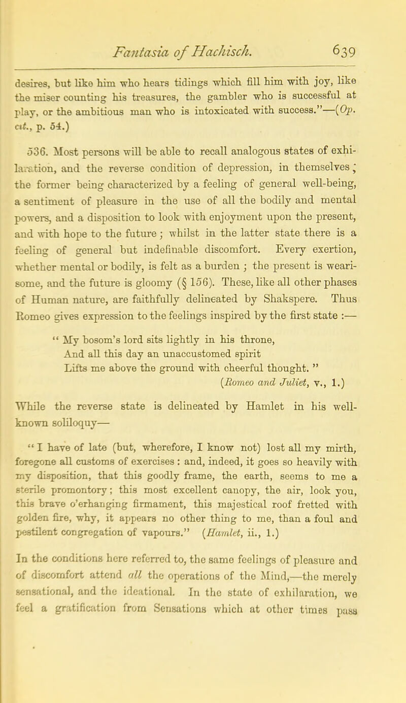 desires, but like him wlio hears tidings which fill him with joy, like the miser counting his treasui-es, the gambler who is successful at play, or the ambitious man who is intoxicated with success.—(Op. ext., p. 54.) 536. Most persons will be able to recall analogous states of exhi- la;x.tion, and the reverse condition of depression, in themselves ,* the former being characterized by a feeling of general well-being, a sentiment of pleasure in the use of all the bodily and mental powers, and a disposition to look with enjoyment upon the present, and with hope to the future ; whilst in the latter state there is a feeling of general but indefinable discomfort. Every exertion, whether mental or bodily, is felt as a burden ; the present is weari- some, and the future is gloomy (§156). These, like all other phases of Human nature, are faithfully delineated by Shakspere. Thus Eomeo gives expression to the feelings inspired by the first state :—  My bosom's lord sits lightly in his throne, And all this day an unaccustomed spirit Lifts me above the ground with cheerful thought.  {Ro'meo and Juliet, v., 1.) While the reverse state is delineated by Hamlet in his well- known soliloquy—  I have of late (but, wherefore, I know not) lost all my mirth, foregone all customs of exercises : and, indeed, it goes so heavily with my disposition, that this goodly frame, the earth, seems to me a sterile promontory; this most excellent canopy, the air, look you, this brave o'erhanging firmament, this majestical roof fi-etted with golden fire, why, it appears no other thing to me, than a foul and pestilent congregation of vapours. {Hamlet, ii., 1.) In the conditions here referred to, the same feelings of pleasure and of discomfort attend all the operations of the Mind,—the merely sensational, and the ideational. In the state of exhilaration, we feel a gratification from Sensations which at other times pasa