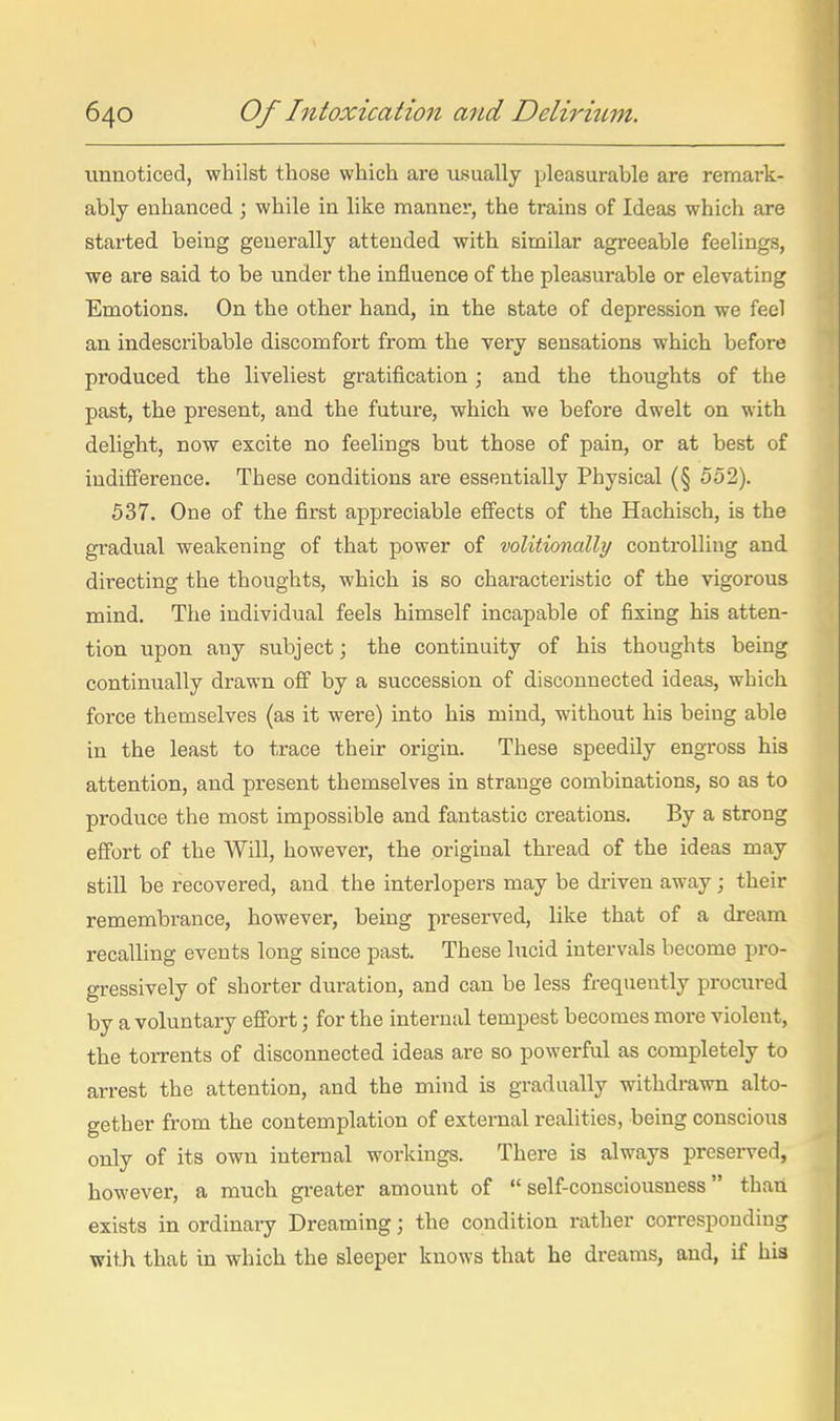 unnoticed, whilst those which are tisually pleasurable are remark- ably enhanced ; while in like manner, the trains of Ideas which are started being generally attended with similar agreeable feelings, we are said to be under the influence of the pleasurable or elevating Emotions. On the other hand, in the state of depression we feel an indescribable discomfort from the very sensations which before produced the liveliest gratification; and the thoughts of the past, the present, and the future, which we before dwelt on with delight, now excite no feelings but those of pain, or at best of indifference. These conditions are essentially Physical (§ 552). 537. One of the first appreciable efi'ects of the Hachisch, is the gradual weakening of that power of volitionally controlling and directing the thoughts, which is so characteristic of the vigorous mind. Tlie individual feels himself incapable of fixing his atten- tion upon any subject; the continuity of his thoughts being continually drawn off by a succession of disconnected ideas, which force themselves (as it were) into his mind, without his being able in the least to trace their origin. These speedily engross his attention, and present themselves in strange combinations, so as to produce the most impossible and fantastic creations. By a strong effort of the Will, however, the original thread of the ideas may still be recovered, and the interlopers may be di-iven away; their remembrance, however, being preserved, like that of a dream recalling events long since past. These lucid intervals become pro- gressively of shorter duration, and can be less frequently procured by a voluntary effort; for the internal tempest becomes more violent, the torrents of disconnected ideas are so powerful as completely to arrest the attention, and the mind is gradually withdrawn alto- gether from the contemplation of external realities, being conscious only of its own internal workings. There is always preserved, however, a much gi-eater amount of self-consciousness than exists in ordinary Dreaming; the condition rather corresponding with that in which the sleeper knows that he dreams, and, if hia