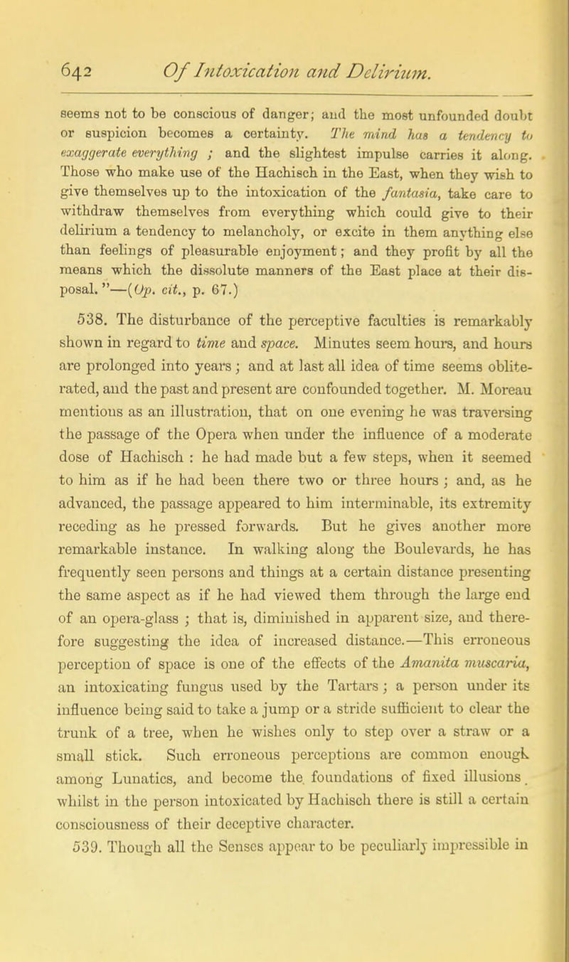 seems not to be conscious of danger; and the most unfounded doubt or suspicion becomes a certainty. Tlit mind has a tendency to exaggerate everything ; and the slightest impulse carries it along. Those who make use of the Hachisch in the East, when they wish to give themselves up to the intoxication of the fantasia, take care to withdraw themselves from everything which could give to their delirium a tendency to melancholy, or excite in them anything else than feelings of pleasurable enjoyment; and they profit by all the means which the dissolute manners of the East place at their dis- posal.—{Op. cit., p. 67.) 538. The disturbance of the perceptive faculties is remarkably shown in regard to time and space. Minutes seem hours, and hours are prolonged into years; and at last all idea of time seems oblite- rated, aud the past and present are confounded together. M. Moreau mentions as an illustration, that on one evening he was traversing the passage of the Opera when under the influence of a moderate dose of Hachisch : he had made but a few steps, when it seemed to him as if he had been there two or three hours ; and, as he advanced, the passage appeared to him interminable, its extremity receding as he pressed forwards. But he gives another more remarkable instance. In walking along the Boulevards, he has frequently seen persons and things at a certain distance presenting the same aspect as if he had viewed them through the large end of an opera-glass ; that is, diminished in apparent size, aud there- fore suggesting the idea of increased distance.—This erroneous perception of space is one of the effects of the Amanita vimcaria, an intoxicating fungus used by the Tartars; a person under its influence being said to take a jump or a stride sufiicieut to clear the trunk of a tree, when he wishes only to step over a straw or a small stick. Such erroneous perceptions are common enougk among Lunatics, and become the. foundations of fixed illusions whilst in the person intoxicated by Hachisch there is still a certain consciousness of their deceptive character. 539. Though all the Senses appear to be peculiai-lj impressible in