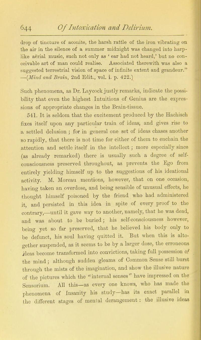 drop of tiuctiue of acouite, the harsh rattle of the iron vibratiug on the air in the silence of a summer midnight was changed into harp- like aerial music, such not only as ' ear had not heard,' but no con- ceivable art of man could realise. Associated therewith was also a suggested terrestrial vision of space of infinite extent and grandeur. —{Mind and Brain, 2nd Edit., vol. i. p. 422.) Such phenomena, as Dr. Laycock justly remarks, indicate the possi- bility that even the highest Intuitions of Genius are the expres- sions of appropriate changes in the Brain-tissue. 541. It is seldom that the excitement produced by the Hachisch fixes itself upon any particular train of ideas; and gives rise to a settled delusion ; for in general one set of ideas chases another so rapidly, that there is not time for either of them to enchain the attention and settle itself in the intellect; more especially since (as already remai-ked) there is usually such a degree of self- consciousness preserved throughout, as prevents the Ego from entirely yielding himself up to the suggestions of his ideational activity. M. Moreau mentions, however, that on one occasion, having taken an overdose, and being sensible of unusual effects, he thought himself poisoned by the friend who had administered it, and persisted in this idea in spite of every proof to the contrary,—until it gave way to another, namely, that he was dead, and was about to be buried; his self-consciousness however, being yet so far preserved, that he believed his body only to be defunct, his soul having quitted it. But when this is alto- gether suspended, as it seems to be by a larger dose, the erroneous ideas become transformed into convictions, taking full possession o.' the mind; although sudden gleams of Common Sense stQl burst through the mists of the imagination, and show the iUusive nature of the pictures which the  internal senses  have impressed on the Sensorium. All this—as eveiy one knows, who has made the phenomena of Insanity his study—has its exact parallel in the different stages of mental derangement : the illusive ideas