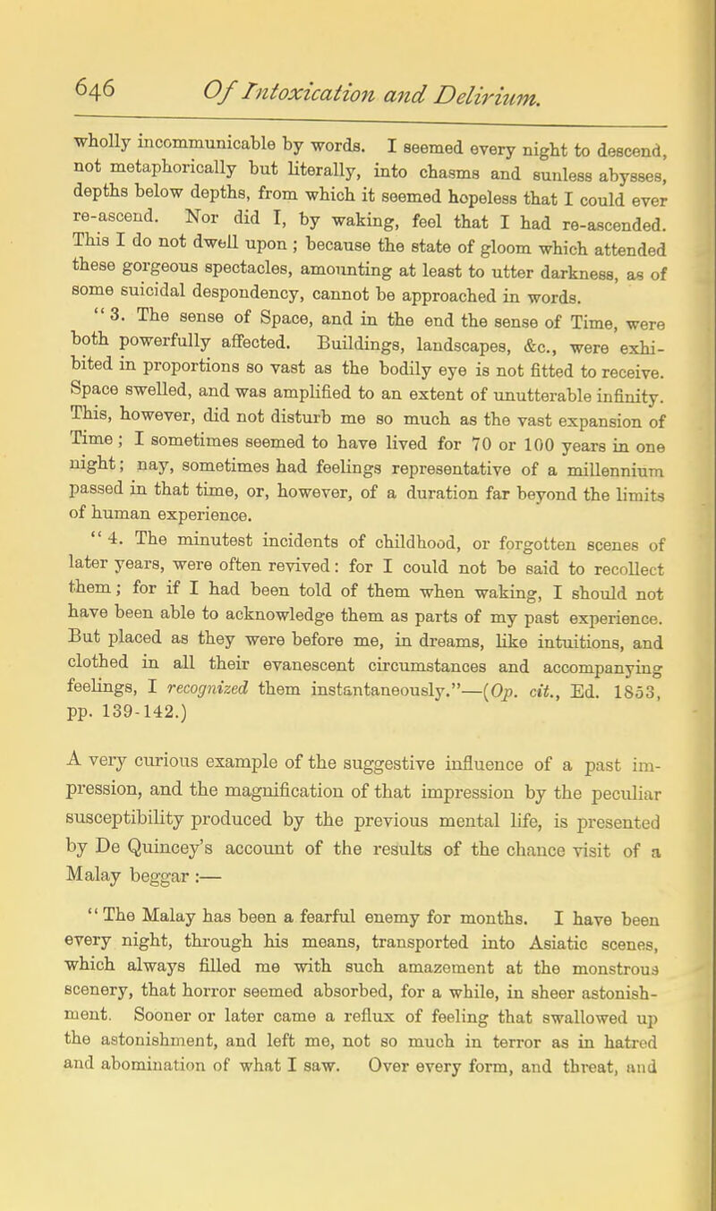 wholly incommunicable by words. I seemed every night to descend, not metaphorically but Uterally, into chasms and sunless abysses, depths below depths, from which it seemed hopeless that I could ever re-ascend. Nor did I, by waking, feel that I had re-ascended. This I do not dwell upon ; because the state of gloom which attended these gorgeous spectacles, amounting at least to utter darkness, as of some suicidal despondency, cannot be approached in words. 3. The sense of Space, and in the end the sense of Time, were both powerfully affected. Buildings, landscapes, &c., were exhi- bited in proportions so vast as the bodily eye is not fitted to receive. Space swelled, and was amplified to an extent of unutterable infinity. Thas, however, did not disturb me so much as the vast expansion of Time; I sometimes seemed to have lived for 70 or 100 years in one night; nay, sometimes had feelings representative of a millennium passed in that time, or, however, of a duration far beyond the limits of human experience. 4. The minutest incidents of childhood, or forgotten scenes of later years, were often revived: for I could not be said to recollect them; for if I had been told of them when waking, I should not have been able to acknowledge them as parts of my past experience. But placed as they were before me, in dreams, like intuitions, and clothed in all their evanescent cii'cumstances and accompanying feelings, I recognized them instantaneously.—(Op. cit., Ed. 1S53, pp. 139-142.) A very curious example of the suggestive influence of a past im- pression, and the magnification of that impression by the peculiar susceptibility produced by the previous mental life, is presented by De Quincey's account of the results of the chance visit of a Malay beggar:— The Malay has been a fearful enemy for months. I have been every night, through his means, transported into Asiatic scenes, which always filled me with such amazement at the monstrous scenery, that horror seemed absorbed, for a while, in sheer astonish- ment. Sooner or later came a reflux of feeling that swallowed uy) the astonishment, and left me, not so much in terror as in hatred and abomination of what I saw. Over every form, and threat, and