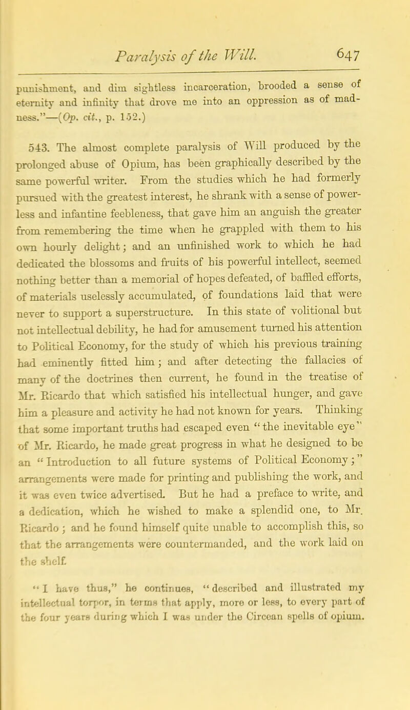 punishment, and dim sightless incarceration, brooded a sense of eternity and infinity that drove me into an oppression as of mad- ness.—(Op. dt., p. 152.) 543. The almost complete paralysis of Will produced by the prolonged abuse of Opium, has been graphically described by the same po-werful witer. From the studies which he had formerly piursued with the greatest interest, he shrank with a sense of power- less and infantine feebleness, that gave him an anguish the greater from remembering the time when he grappled with them to his own hourly dehght; and an unfinished work to which he had dedicated the blossoms and fruits of his powerful intellect, seemed nothing better than a memorial of hopes defeated, of bafHed efforts, of materials uselessly accumulated, of foundations laid that were never to support a superstructure. In this state of vohtional but not intellectual debihty, he had for amusement turned his attention to Political Economy, for the study of which his previous training had eminently fitted him; and after detecting the fallacies of many of the doctrines then cuiTcnt, he found in the treatise of Mr. Eicardo that which satisfied his mtellectual himger, and gave him a pleasure and activity he had not known for years. Thinking that some important truths had escaped even the inevitable eye of Mr. Ricardo, he made great progress in what he designed to be an  Introduction to aU future systems of Pohtical Economy; arrangements were made for printing and publishing the work, and it was even twice advertised But he had a preface to write, and a dedication, wliich he wished to make a splendid one, to Mr. Pvicardo ; and he found himself quite unable to accomplish tliis, so that the arrangements were countermanded, and the work laid on the shcl£ I have thus, he continues, described and illustrated my intellectual torpor, in terms t)iat apply, more or less, to every part of the four years during which I was under the Circean spells of opium.