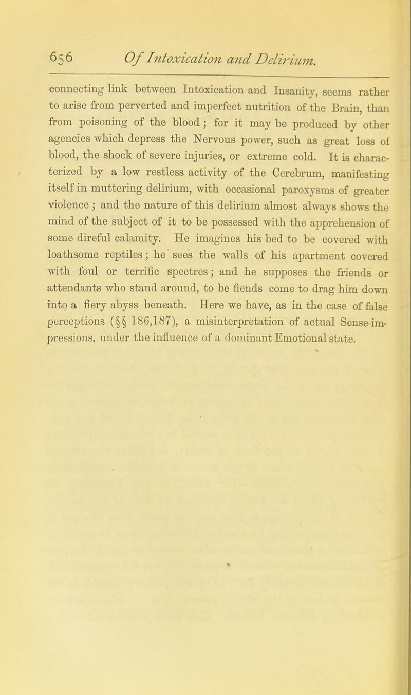 connecting link between Intoxication and Insanity, seems rather to arise from perverted and imperfect nutrition of the Brain, than from poisoning of the blood; for it may be produced by other agencies which depress the Nervous power, such as great loss of blood, the shock of severe injuries, or extreme cold. It is charac- terized by a low restless activity of the Cerebi-um, manifesting itself in muttering delirium, with occasional paroxysms of greater violence ; and the nature of this delirium almost always shows the mind of the subject of it to be possessed with the apprehension of some direful calamity. He imagines his bed to be covered with loathsome reptiles; he sees the walls of his apartment covered with foul or terrific spectres; and he supposes the friends or attendants who stand around, to be fiends come to drag him down into a fiery abyss beneath. Here we have, as in the case of false perceptions (§§ 186,187), a misinterpretation of actual Sense-im- pressions, under the influence of a dominant Emotional state.
