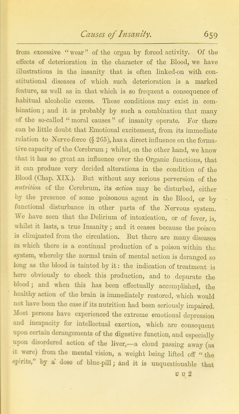 from excessive  ■weai' of the organ by forced activity. Of the effects of deterioration in the character of the Blood, we have illustrations in the iosanity that is often Unked-on with con- stitutional diseases of which such deterioration is a marked featm-e, as well as in that which is so fi-equent a consequence of habitual alcohohc excess. These conditions may exist in com- bination ; and it is probably by such a combination that many of the so-caUed  moral causes  of insanity operate. For there can be Httle doubt that Emotional excitement, from its immediate relation to Nerve-force (§ 265), has a direct influence on the forma- tive capacity of the Cerebrum; whilst, on the other hand, we know that it has so great an influence over the Organic functions, that it can produce very decided alterations in the condition of the Blood (Chap. XIX.). But without any serious perversion of the nutrition of the Cerebi-um, its action may be disturbed, either by the presence of some poisonous agent in the Blood, or by fimctional disturbance in other parts of the Nervous system. We have seen that the Dehrium of intoxication, or of fever, is, whUst it lasts, a true Insanity; and it ceases because the poison is ehminated from the circulation. But there are many diseases in which there is a contuiual production of a poison within the system, whereby the normal train of mental action is deranged so long as the blood is tainted by it: the indication of treatment is here obviously to check this production, and to depm'ate the blood; and when this has been effectually accomphshed, the healthy action of the brain is immediately restored, which would not have been the case if its nutrition had been seriously impaired. Most persons have experienced the extreme emotional depression and incapacity for intellectual exertion, which are consequent upon certain derangements of the digestive function, and especially upon disordered action of the liver,—a cloud passing away (as it were) from the mental vision, a weight being lifted off  the .spirits, by a dose of blue-pill; and it is unquestionable that u u 2