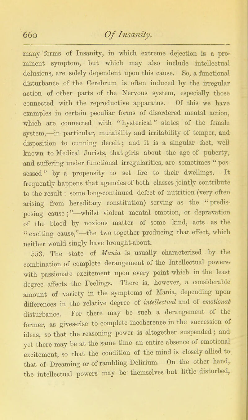 many forms of Insaiaity, in whicli extreme dejection is a pro- minent symptom, but which may also include intellectual delusions, are solely dependent upon this cause. So, a functional distmrbance of the Cerebrum is often induced by the irregular action of other parts of the Nervous system, especially those connected with the reproductive apparatus. Of this we have examples in certain peculiar forms of disordered mental action, which are connected with  hysterical states of the female system,—in particular, mutability and iiTitability of temper, and disposition to cunning deceit; and it is a singular fact, well known to Medical Jurists, that girls about the age of puberty, and suffering under functional irregidarities, are sometimes  pos- sessed by a propensity to set fire to their dwellings. It frequently happens that agencies of both classes jointly contribute to the result: some long-continued defect of nutrition (very often arising from hereditary constitution) serving as the predis- posing cause ;—whilst violent mental emotion, or depravation of the blood by noxious matter of some kind, acts as the  exciting cause,—the two together producing that effect, which neither would singly have brought-about. 553. The state of Mania is usually characterized by the combination of complete derangement of the Intellectual powers^ with passionate excitement upon every point which in the least degree affects the Feelings. There is, however, a considerable amount of variety in the symptoms of Mania, depending upon difierences in the relative degree of intellectual and of emotiono.l disturbance. For there may be such a derangement of the former, as gives-rise to complete incoherence in the succession of ideas, so that the reasoning power is altogether suspended; and yet there may be at the same time an entire absence of emotional excitement, so that the condition of the mind is closely aUied to that of Dreaming or of rambling Delirium. On the other hand, the inteUectual powers may be themselves but little disturbed,