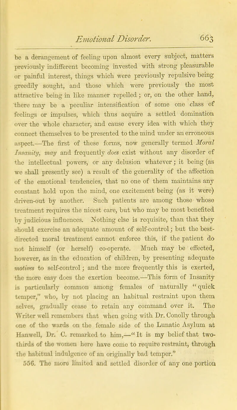 be a derangement of feeling upon almost every subject, matters previously indiiferent becoming invested -with strong pleasurable or painful interest, things which were previously repulsive being greedily sought, and those which were previously the most attractive being in like manner repelled; or, on the other hand, there may be a peculiar intensification of some one class of feelings or impulses, which thus acquire a settled domination over the whole character, and cause every idea with which they connect themselves to be presented to the mind under an erroneous aspect.—The first of these forms, now generally termed Moral Insanity, may and frequently does exist without any disorder of the intellectual powers, or any delusion whatever; it being (as we shall presently see) a result of the generahty of the affection of the emotional tendencies, that no one of them maintains any constant hold upon the mind, one excitement being (as it were) driven-out by another. Such patients are among those whose treatment requires the nicest care, but who may be most benefited by judicious influences. Nothing else is requisite, than that they should exercise an adequate amount of self-control; but the best- directed moral treatment cannot enforce this, if the patient do not himself (or herseK) co-operate. Much may be effected, however, as in the education of children, by presenting adequate motives to self-control; and the more freqxiently this is exerted, the more easy does the exertion become.—This form of Insanity is particularly common among females of natui-ally  quick temper, who, by not placing an habitual restraint upon them .selves, gradually cease to retain any command over it. The Writer well remembers that when going with Dr. Conolly through one of the wards on the female side of the Limatic Asylum at Hanwell, Dr. C. remarked to him,— It is my belief that two- thirds of the women here have come to requite restraint, through the habitual indulgence of an originally bad temper. .5.56. The more limited and settled disorder of any one portion