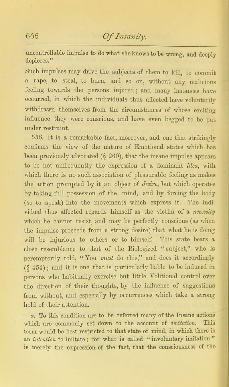 ■ancontroUable impulse to do wliat she knows to be wrong, and deeply deplores. Sucli impulses may drive the subjects of them to kill, to commit a rape, to steal, to burn, and so on, without any malicious feeling towards the persons injured; and many instances have occurred, in which the individuals thus affected have voluntarily withdrawn themselves from the circumstances of whose exciting influence they were conscious, and have even begged to be put under restraint. 558. It is a remarkable fact, moreover, and one that strikingly confirms the view of the nature of Emotional states which has been previously advocated (§ 260), that the insane impulse appeai-s to be not unft-equently the expression of a dominant idea, with which there is no such association of pleasurable feeling as makes the action prompted by it an object of desire, but which operates by taking full possession of the mind, and by forcing the body (so to speak) into the movements which express it. The indi- vidual thus affected regards himself as the victim of a necessity which he cannot resist, and may be perfectly conscious (as when the impulse proceeds from a strong desire) that what he is doing will be injurious to others or to himself This state bears a close resemblance to that of the Biologized  subject, who is •Deremptorily told, You miLst do this, and does it accordingly (§ 454); and it is one that is particulai-ly liable to be induced in persons who habitually exercise but little Vohtional control over the direction of their thoughts, by the influence of suggestions from without, and especially by occurrences which take a strong hold of their attention. a. To this condition are to be referred many of the Insane actions ■which are commonly set down to the account of imitation. This term would he best restricted to that state of mind, in which there is an intoifioTi to imitate ; for what is called  involuntary imitation  is merely the expression of the fact, that the consciousness of the