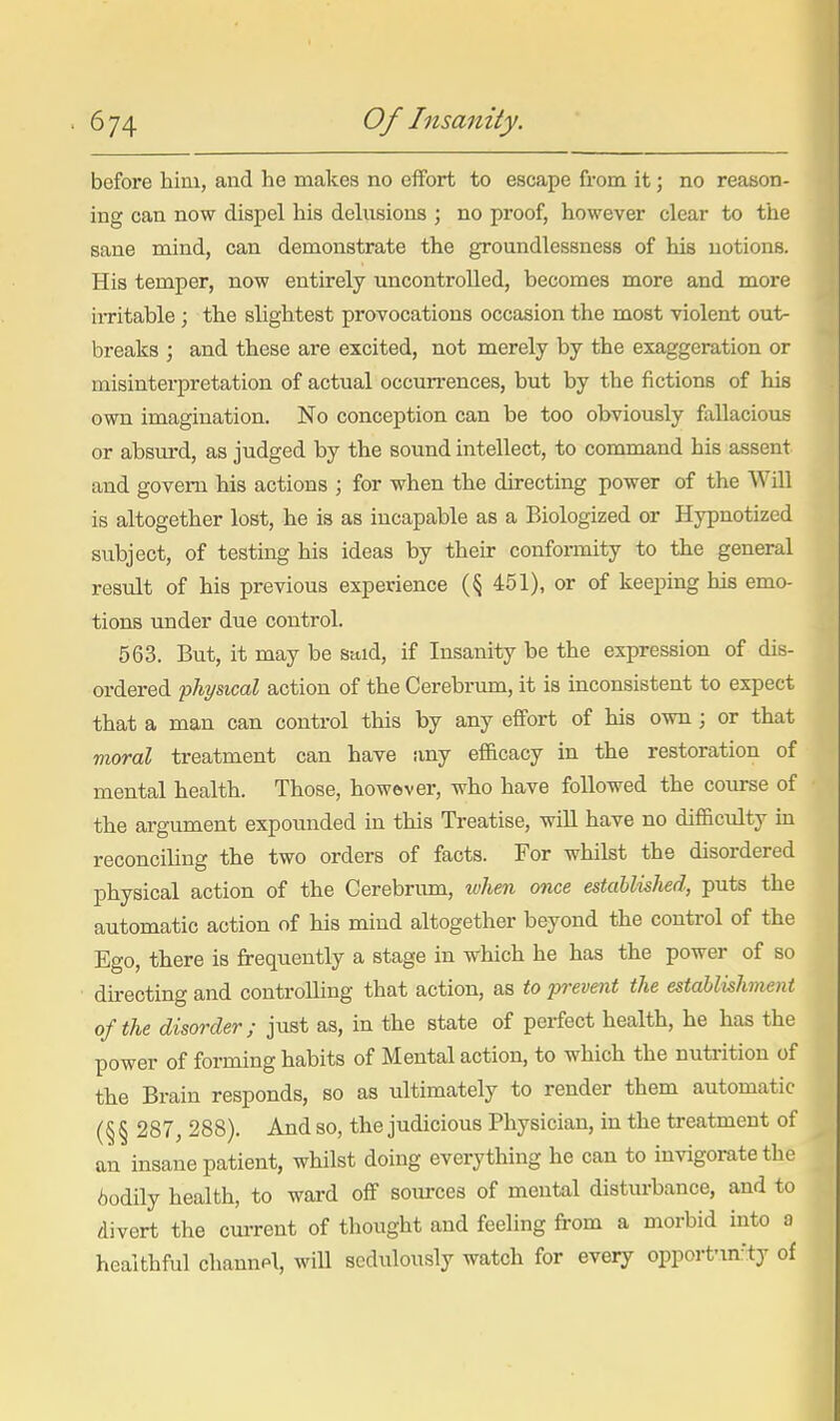 before him, and he makes no effort to escape fi'om it; no reason- ing can now dispel his delusions ; no proof, however clear to the sane mind, can demonstrate the groundlessness of his notions. His temper, now entirely uncontrolled, becomes more and more iiTitable ; the slightest provocations occasion the most violent out- breaks ; and these are excited, not merely by the exaggeration or misinterpretation of actual occurrences, but by the fictions of his own imagination. No conception can be too obviously fallacious or absm-d, as judged by the sound intellect, to command his assent and govern his actions ; for when the directing power of the Will is altogether lost, he is as incapable as a Biologized or Hypnotized subject, of testing his ideas by their conformity to the general result of his previous experience {% 451), or of keeping his emo- tions under due control. 563. But, it may be said, if Insanity be the expression of dis- ordered physical action of the Cerebrum, it is inconsistent to expect that a man can control this by any effort of his own; or that moral treatment can have any efficacy in the restoration of mental health. Those, however, who have followed the course of the argument expounded in this Treatise, will have no difficulty m reconciling the two orders of facts. For whilst the disordered physical action of the Cerebrum, when once estahlished, puts the automatic action of his mind altogether beyond the control of the Ego, there is frequently a stage in which he has the power of so directing and controlling that action, as to prevent the establishnent of the disorder; just as, in the state of perfect health, he has the power of forming habits of Mental action, to which the nutrition of the Brain responds, so as ultimately to render them automatic (§ § 287, 288). And so, the judicious Physician, in the treatment of an insane patient, whilst doing everything he can to invigorate the bodily health, to ward off sources of mental disturbance, and to divert the current of thought and feeling from a morbid into a healthful channpl, will sedulously watch for every opporfm:ty of