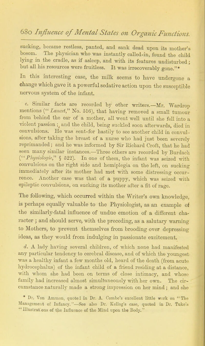 sucking, became restless, pauted, and sank dead upon its motlier's bosom. The physician who was instantly called-in, found the child lying in the cradle, as if asleep, and with its features undisturbed; but all his resources were fruitless. It was irrecoverably gone.* In this interesting case, the milk seems to have undergone a change which gave it a powerful sedative action upon the susceptible nervous system of the infant. c. Similar facts are recorded by other writers.—Mr. Wardrop mentions ( Lancet No. 516), that having removed a small tumour from behind the ear of a mother, all went well until she fell into a violent passion ; and the child, being suckled soon afterwards, died in convulsions. He was sent-for hastily to see another child in convul- sions, after taking the breast of a nurse who had just been severely reprimanded; and he was informed by Sir Eichard Croft, that he had seen many similar instances.—Three others are recorded by Burdach Fhysiolocjie, § 522). In one of them, the infant was seized with convulsions on the right side and hemiplegia on the left, on sucking immediately after its mother had met with some distressing occur- rence. Another case was that of a puppy, which was seized with epileptic convulsions, on sucking its mother after a fit of rage. The following, which occun-ed within the Writer's own knowledge, is perhaps equally valuable to the Physiologist, as an example of the similarly-fatal influence of imdue emotion of a different cha- racter ; and should serve, with the preceding, as a salutary warning to Mothers, to prevent themselves from brooding over depressing ideas, as they would from indulging in passionate excitement. d. A lady having several children, of which none had manifested any particular tendency to cerebral disease, and of which the youngest was a healthy infant a few months old, heard of the death (fi-om acute hydrocephalus) of the infant child of a friend residing at a distance, with whom she had been on terms of close intimacy, and whoso family had increased almost simultaneously with her own. The cir- cumstance naturally made a strong impression on her mind; and she * Dr. Von Ammon, quoteJ in Dr. A. Combo's excellent little work on  Tlie Management of Infancy.—See also Dr. Kellog's case, quoted in Dr. Tuke's  lllustraf.ons of the Influence of the Mind upon the Body.