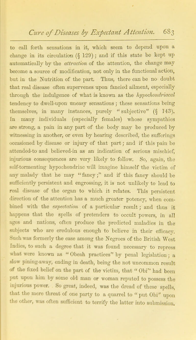 to call forth sensations in it, -which seem to depend upon a change in its circulation (§ 129) j and if this state be kept up automatically by the attraction of the attention, the change may become a source of modification, not only in the functional action, but in the Nutrition of the part. Thus, there can be no doubt that real disease often supei'venes upon fancied ailment, especially through the indulgence of what is known as the liypocliondriacal tendency to dwell-upon uneasy sensations ; these sensations being themselves, in many instances, purely subjective (§ 143). In many individuals (especially females) -whose sympathies are strong, a pain in any part of the body may be produced by •witnessing in another, or even by hearing described, the sufferings occasioned by disease or injury of that part; and if this pain be attended-to and beUeved-in as an indication of serious mischief, injurious consequences are very likely to follo-w. So, again, the self-tormenting hypochondi'iac -will imagine himself the victim of any malady that he may  fancyand if this fancy should be sufficiently persistent and engi-ossing, it is not unlikely to lead to real disease of the organ to which it relates. This persistent direction of the attention has a much greater potency, when com- bined with the expectation of a particular result; and thus it happens that the spells of pretenders to occult powers, in all iges and nations, often produce the predicted maladies in the subjects -who are credulous enough to believe in their efl&cacy. Such was formerly the case among the Negroes of the British West Indies, to such a degree that it was found necessaiy to repress what were kno-wn as  Obeah practices by penal legislation; a .slow pining-away, ending in death, being the not uncommon result of the fixed behef on the part of the victim, that  Obi had been put upon him by some old man or woman reputed to possess the injurious power. So great, indeed, was the dread of these spells, that the more threat of one party to a quarrel to  put Obi upon the other, was often sufficient to terrify the latter into submission.