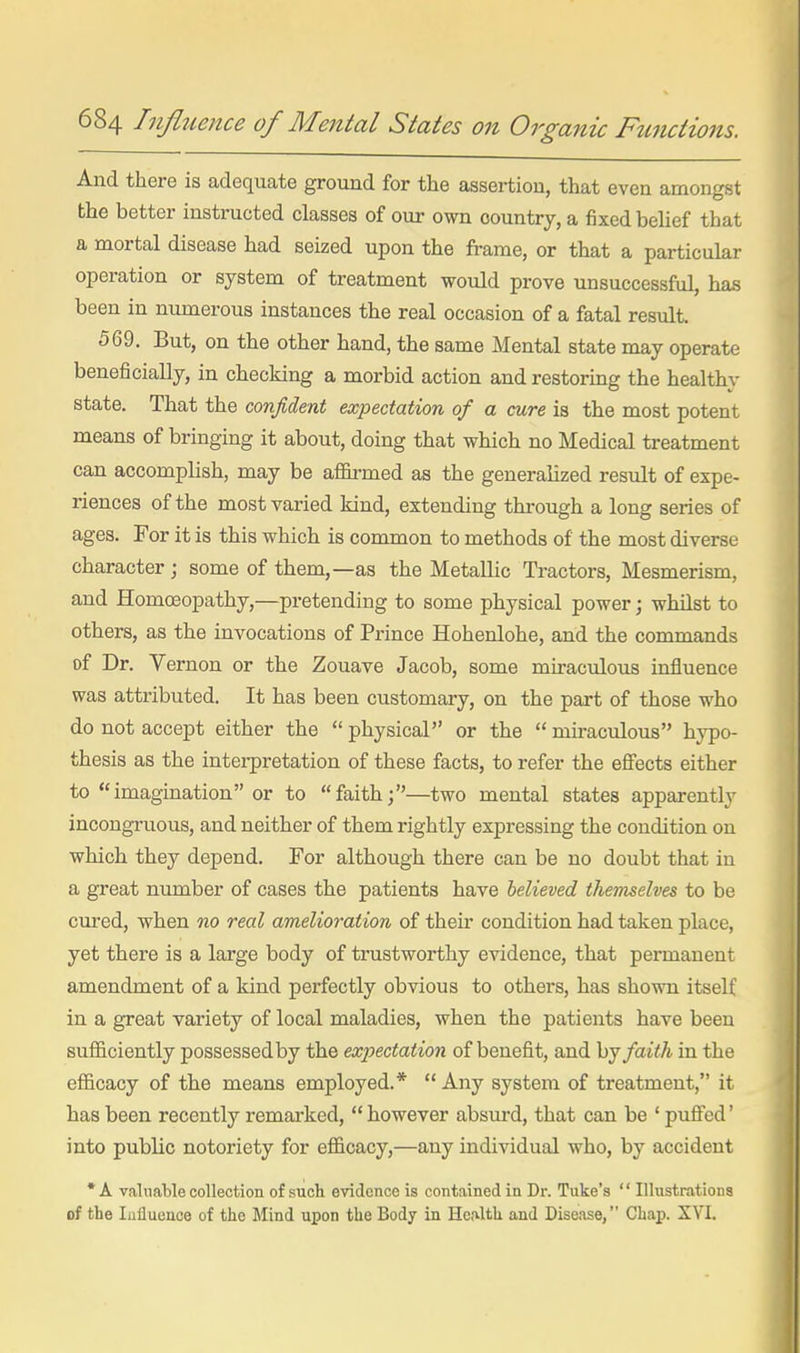 And there is adequate ground for the assertion, that even amongst the better instructed classes of our own country, a fixed belief that a mortal disease had seized upon the frame, or that a particular operation or system of treatment would prove unsuccessful, has been in numerous instances the real occasion of a fatal result. 569. But, on the other hand, the same Mental state may operate beneficially, in checking a morbid action and restoring the healthy state. That the confident expectation of a cure is the most potent means of bringing it about, doing that which no Medical treatment can accomplish, may be affirmed as the generalized result of expe- riences of the most varied kind, extending through a long series of ages. For it is this which is common to methods of the most diverse character; some of them,—as the Metallic Tractors, Mesmerism, and Homoeopathy,—pretending to some physical power; whilst to others, as the invocations of Prince Hohenlohe, and the commands of Dr. Vernon or the Zouave Jacob, some miraculous influence was attributed. It has been customary, on the part of those who do not accept either the  physical or the  miraculous hypo- thesis as the interpretation of these facts, to refer the efiects either to imagination or to faith;—two mental states apparently incongruous, and neither of them rightly expressing the condition on which they depend. For although there can be no doubt that in a great number of cases the patients have believed themselves to be cured, when no real amelioration of their condition had taken place, yet there is a large body of trustworthy evidence, that permanent amendment of a kind perfectly obvious to others, has shown itself in a great variety of local maladies, when the patients have been sufficiently possessed by the expectation of benefit, and hj faith in the efficacy of the means employed.*  Any system of treatment, it has been recently remai-ked,  however absui'd, that can be ' puffed' into public notoriety for efficacy,—any individual who, by accident •A valiiaHe collection of such evidence is contained in Dr. Tuke's  Illustrations of the Influence of the Mind upon the Body in Henlth and Disease, Chap. XVL