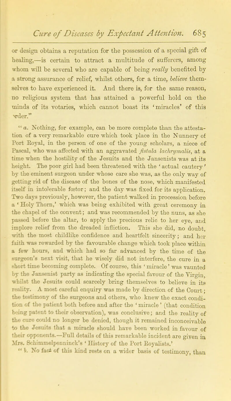 or design obtains a reputation for the possession of a special gift of healing,—is certain to attract a miiltitude of sufferers, among whom will be several who are capable of being really benefited by a strong assurance of relief, whilst others, for a time, helieve them- selves to have experienced it. And there is, for the same reason, no rehgious system that has attained a powerful hold on the minds of its votaries, which cannot boast its 'miracles' of this ■>rder.  a. Nothing, for example, can he more complete than the attesta- tion of a very remarkable cure which took place in the Nunnery of Port Eoyal, in the person of one of the young scholars, a niece of Pascal, who was affected with an aggravated fistula lachrymalis, at a time when the hostility of the Jesuits and the Jansenists was at its height. The poor gu-l had been threatened with the ' actual cautery' by the eminent surgeon under whose care she was, as the only way of getting rid of the disease of the bones of the nose, which manifested itseK in intolerable foetor; and the day was fixed for its application. Two days previously, however, the patient walked in procession before a ' Holy Thorn,' which was being exhibited with great ceremony in the chapel of the convent; and was recommended by the nuns, as she passed before the altar, to apply the precious reHc to her eye, and implore reHef from the dreaded infliction, Tliis she did, no doubt, with the most childlike confidence and heartfelt sincerity; and her faith was rewarded by the favourable change which took place within a few hours, and which had so far advanced by the time of the surgeon's next visit, that he wisely did not interfere, the cure in a short time becoming complete. Of course, this ' miracle' was vaunted by the Jansenist party as indicating the special favour of the Virgin, whilst the Jesuits could scarcely bring themselves to believe in its reahty. A most careful enquiry was made by direction of the Court; the testimony of the surgeons and others, who knew the exact condi- tion of the patient both before and after the ' miracle' (that condition bfjing patent to their observation), was conclusive; and the reaUty of the cure coidd no longer be denied, though it remained inconceivable to the Jesuits that a miracle should have been worked in favour of their opponents.—Full details of this remarkable incident are given in Mrs. Schimmelpenninck's ' History of the Port Eoyalists.'  I. No fact of this kind rests on a wider basis of testimony, than