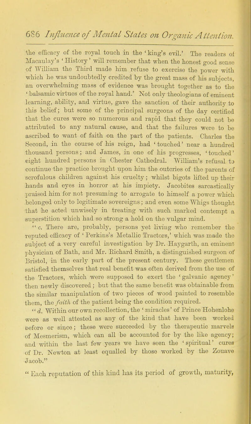 ^he efficacy of the roj'al toucli in the ' king's evil.' The readers of Macaulay's ' History' will remember that when the honest good sense of William the Third made him refuse to exercise the power with which he was undoubtedly credited by the great mass of his subjects, an overwhelming mass of evidence was brought together as to the ' balsamic vu-tues of the royal hand.' Not only theologians of eminent learning, ability, and virtue, gave the sanction of their authority to this belief; but some of the principal surgeons of the day certified that the cures were so numerous and rapid that they could not be attributed to any natural cause, and that the failures were to be ascribed to want of faith on the part of the patients. Charles the Second, in the course of his reign, had ' touched' near a hundred thousand persons; and James, in one of his progi-esses, 'touched' eight hundred persons in Chester Cathedral. William's refusal tj continue the practice brought upon him the outcries of the parents of scrofulous children against his cruelty; whilst bigots lifted up theii- hands and eyes in horror at his impiety. Jacobites sarcastically praised him for not presuming to arrogate to himself a power which belonged only to legitimate sovereigns; and even some TMiigs thought that he acted unwisely in treating with such marked contempt a superstition which had so strong a hold on the vulgar mind.  c. There are, probably, persons yet living who remember the reputed efficacy of ' Perkins's Metallic Tractors,' which was made the subject of a verjr careful investigation by Dr. Haygarth, an eminent physician of Bath, and Mr. Bichard Smith, a distinguished surgeon of Bristol, in the early part of the present centuiy. These gentlemen satisfied themselves that real benefit was often derived from the use of the Tractors, which were supposed to exert the ' galvanic agency' then newly discovered; but that the same benefit was obtainable fi-om the similar manipulation of two pieces of wood painted to resemble them, the faith of the patient being the condition required.  d. Within our own recollection, the ' miracles' of Prince Hohenlohe were as well attested as any of the kind that have been worked before or sii^ce; these were succeeded by the therapeutic marvels of Mesmerism, which can all be accounted for by the Uke agency; and within the last few years we have seen the ' spiritual' cures of Dr. Newton at least equalled by those worked by the Zouave Jacob.  Each reputation of this kind lias its period of growtli, maturity,