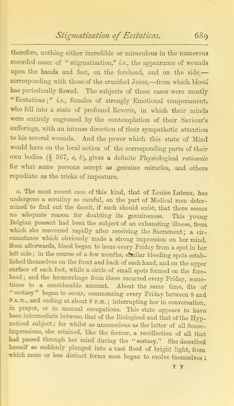 therefore, nothing either incredible or miraculous in the numerous recorded cases of '•' stigmatization, i.e., the appearance of wounds upon the hands and feet, on the forehead, and on the side.— corresponding with those of the crucified Jesus,—from which blooCi has periodically flowed. The subjects of these cases were mostly Ecstaticas; i.e., females of strongly Emotional temperament, who fell into a state of profound Eeverie, in which their minds were entirely engrossed by the contemplation of their Saviour's sufferings, with an intense direction of their sympathetic attention to his several wounds. And the power which this state of Mind would have on the local action of the corresponding parts of their own bodies (§ 567, a, h), gives a definite Physiological rationale for what some persons accept as genuine nuracles, and others repudiate as the tricks of imposture. a. The most recent case of this kind, that of Louise Lateau, has •undergone a scrutiny so careful, on the part of Medical men deter- mined to find out the deceit, if such should exist, that there seems no adequate reason for doubting its genuineness. This young Belgian peasant had been the subject of an exhausting illness, from which she recovered rapidly after receiving the Sacrament; a cir- cumstance which obviously made a strong impression on her mind. Soon afterwards, blood began to issue every Friday from a spot in her left side; in the course of a few months, shnilar bleeding spots estab- lished themselves on the front and back of each hand, and on the upper surface of each foot, while a circle of small spots formed on the fore- head ; and the hEemorrhage from these recm-red every Friday, some- times to a considerable amount. About the same time, fits of ecstasy began to occur, commencing every Friday between 8 and 9 A.H., and ending at about 6 p.m. ; interrupting her in conversation, in prayer, or in manual occupations. This state appears to havo been intermediate between that of the Biologized and that of the Hyp- notized subject; for whUst as unconscious as the latter of aU Sonse- impressions, she retained, like the former, a recollection of all that had passed through her mind during the ecstasy. She described herself as suddenly plunged into a vast flood of bright light, from which more or leas distinct forms soon began to evolve themselves ; T T