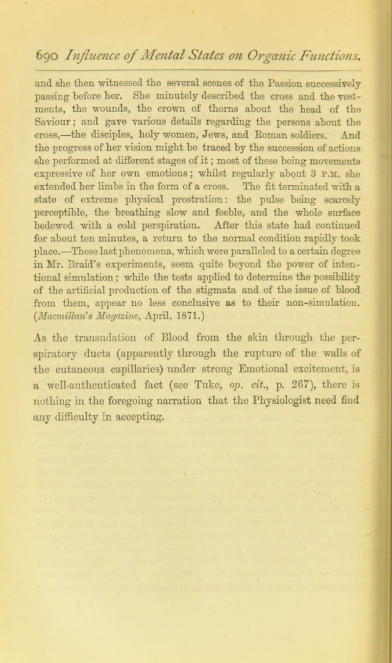 and she then witnessed the several scenes of the Passion successively passing before her. She minutely described the cross and the vest- ments, the woimds, the crown of thorns about the head of the Saviour; and gave various details regarding the persons about the cross,—the disciples, holy women, Jews, and Eoman soldiers. And the progress of her vision might be traced by the succession of actions she performed at different stages of it; most of these being movements expressive of her own emotions; whilst regularly about 3 p.m. she extended her limbs in the form of a cross. The fit terminated with a state of extreme physical prostration: the pulse being scarcely perceptible, the breathing slow and feeble, and the whole surface bedewed with a cold perspiration. After this state had continued for about ten minutes, a return to the normal condition rapidly took place.—These last phenomena, which were paralleled to a certain degree in Ml'. Sraid's experiments, seem quite beyond the power of inten- tional simulation; while the tests applied to determine the possibility of the artificial production of the stigmata and of the issue of blood from them, appear no less conclusive as to their non-simulation. {Macmillan^s Magazine, April, 1871.) As the transudation of Blood from the skin through the per- spiratory ducts (apparently through the rupture of the walls of the cutaneous capillaries) imder strong Emotional excitement, is a well-authenticated fact (see Tuke, op. cit., p. 267), there is nothing in the foregoing narration that the Physiologist need find any difficulty in accepting.