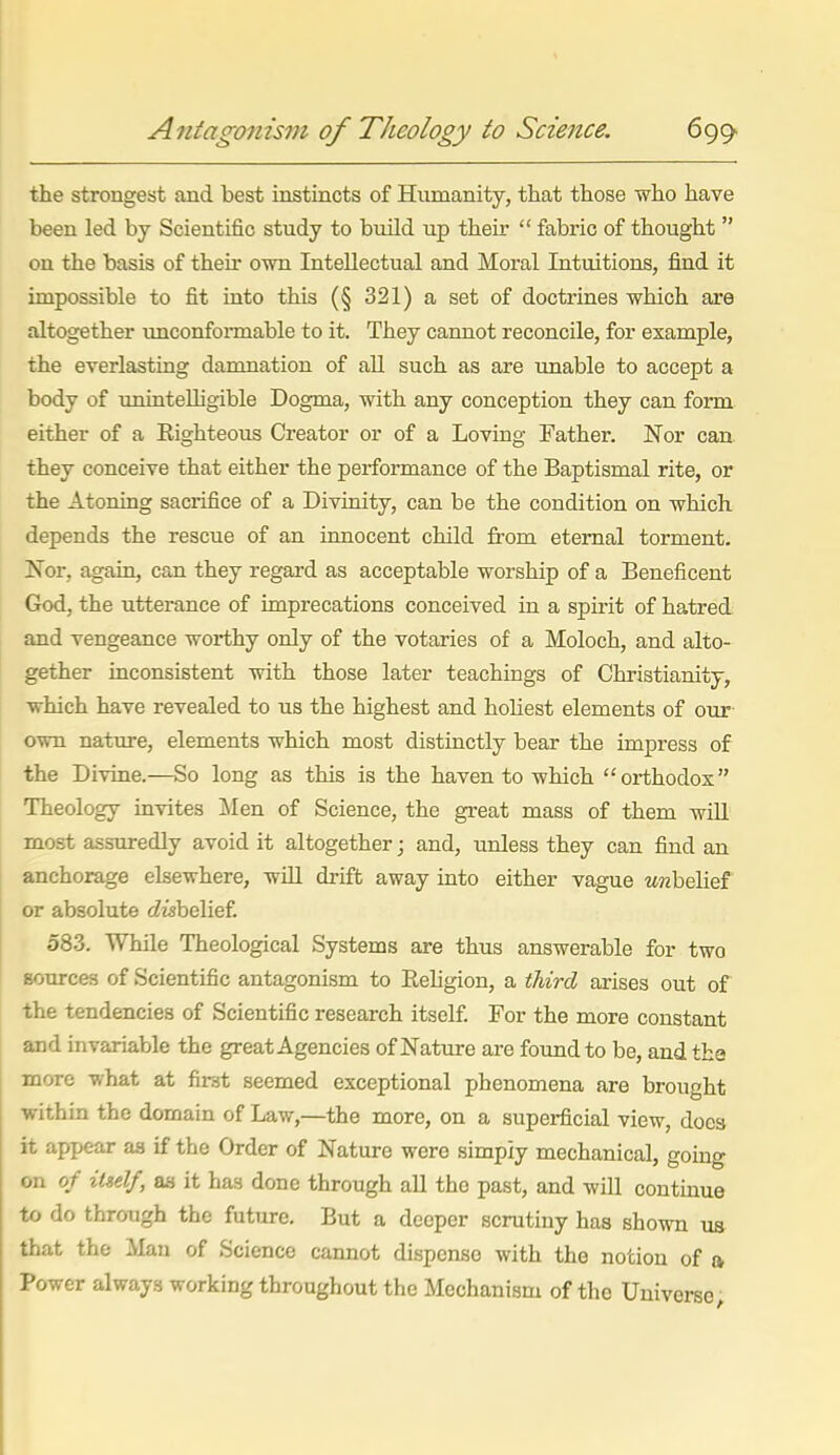 Antagonism of Theology to Science. 699> the strongest and best instincts of Humanity, that those who have been led by Scientific study to build up their  fabric of thought  on the basis of their own Intellectual and Moral Intuitions, find it impossible to fit into this (§ 321) a set of doctrines which are altogether unconformable to it. They cannot reconcile, for example, the eyerlasting damnation of aU such as are unable to accept a body of uninteUigible Dogma, with any conception they can form either of a Eighteous Creator or of a Loving Father. Nor can they conceive that either the performance of the Baptismal rite, or the Atoning sacrifice of a Divinity, can be the condition on which depends the rescue of an innocent child from eternal torment, Nor, again, can they regard as acceptable worship of a Beneficent God, the utterance of imprecations conceived in a spirit of hatred and vengeance worthy only of the votaries of a Moloch, and alto- gether inconsistent with those later teachings of Chi'istianity, which have revealed to us the highest and holiest elements of our- own nature, elements which most distinctly bear the impress of the Divine.—So long as this is the haven to which orthodox Theology invites Men of Science, the great mass of them wiU most assTiredly avoid it altogether; and, unless they can find an anchorage elsewhere, will drift away into either vague mbelief or absolute cZtsbelief. 583. While Theological Systems are thus answerable for two sources of Scientific antagonism to Religion, a third arises out of the tendencies of Scientific research itself For the more constant and invariable the great Agencies of Nature are found to be, and the more what at firat seemed exceptional phenomena are brought withm the domain of Law,—the more, on a superficial view, does it appear aa if the Order of Nature were simply mechanical, gomg on of itself, as it has done through aU the past, and wiU continue to do through the future. But a deeper scrutiny has shown us that the Man of Science cannot dispense with the notion of o, Power always working throughout the Mechanism of the Universe;