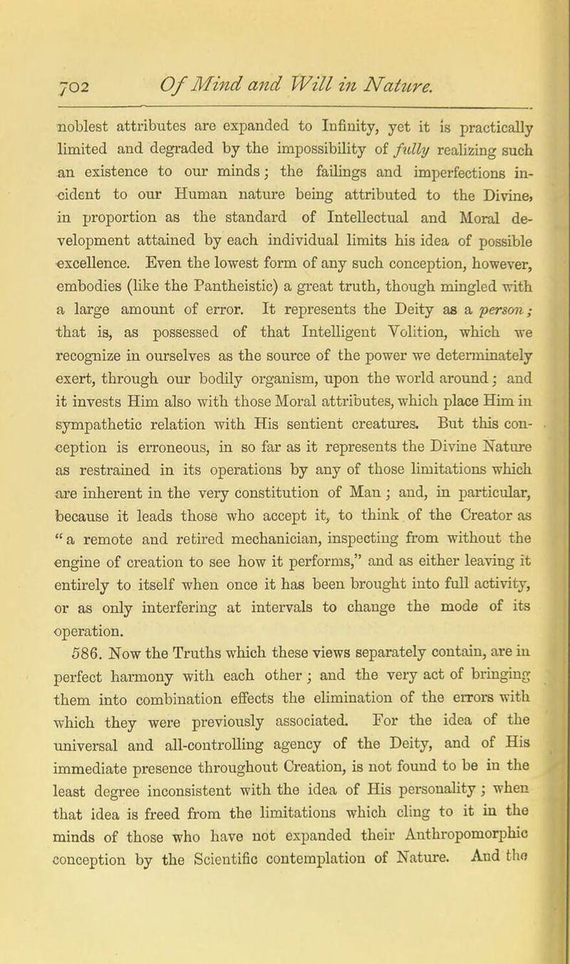 noblest attributes are expanded to Infinity, yet it is practically limited and degraded by the impossibility of fully realizing such an existence to our minds; the faiUngs and imperfections in- cident to our Human natm-e being attributed to the Divine> in proportion as the standard of Intellectual and Moral de- velopment attained by each individual limits his idea of possible ■excellence. Even the lowest form of any such conception, however, embodies (Hke the Pantheistic) a great truth, though mingled with a large amount of error. It represents the Deity aa a 'person; that is, as possessed of that Intelligent Volition, which we recognize in ourselves as the source of the power we detenninately exert, through our bodily organism, upon the world around; and it invests Him also with those Moral attributes, which place Him in sympathetic relation with His sentient creatures. But this con- ception is erroneous, in so far as it represents the Divine Nature as restrained in its operations by any of those limitations which are inherent in the very constitution of Man ; and, in particular, because it leads those who accept it, to think of the Creator as a remote and retired mechanician, inspecting fi'om without the engine of creation to see how it performs, and as either leaving it entirely to itself when once it has been brought into full activity, or as only interfering at intervals to change the mode of its operation. 586. Now the Truths which these views separately contain, are in perfect harmony with each other; and the very act of bringmg them into combination eflFects the elimination of the errors with which they were previously associated. For the idea of the universal and all-controlling agency of the Deity, and of His immediate presence throughout Creation, is not found to be in the least degree inconsistent with the idea of His personahty; when that idea is freed from the limitations which cling to it in the minds of those who have not expanded their Anthropomorphic conception by the Scientific contemplation of Nature. And tho