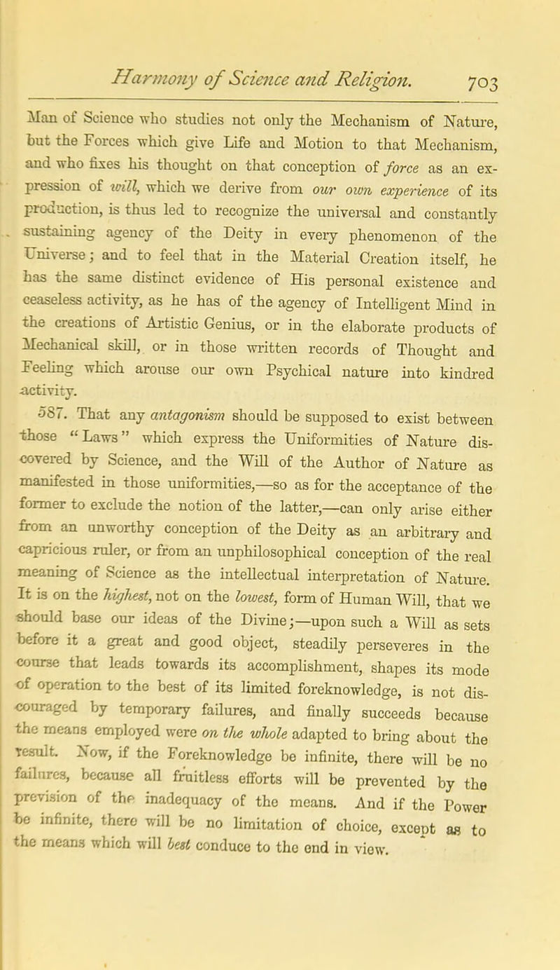 Harmo7iy of Scie7ice and Religion. 70 Man of Science who studies not only the Mechanism of Nature, but the Forces which give Life and Motion to that Mechanism, and who fixes his thought on that conception of force as an ex- pression of will, which we derive from our own experience of its production, is thus led to recognize the universal and constantly . siistainmg agency of the Deity in eveiy phenomenon of the Universe; and to feel that in the Material Creation itself, he has the same distinct evidence of His personal existence and ceaseless activity, as he has of the agency of Intelligent Mind in the creations of Artistic Genius, or in the elaborate products of Mechanical skill, or in those written records of Thought and Feeling which arouse our own Psychical nature into kindred •activity. 587. That any antagonism should be supposed to exist between those  Laws which express the Uniformities of Nature dis- covered by Science, and the WiU of the Author of Nature as manifested in those uniformities,—so as for the acceptance of the former to exclude the notion of the latter,—can only arise either from an unworthy conception of the Deity as an arbitrary and capricious ruler, or from an unphilosophical conception of the real meaning of Science as the intellectual interpretation of Nature. It is on the highest, not on the lowest, form of Human Will, that we should base our ideas of the Divine;—upon such a Will as sets before it a great and good object, steadily perseveres in the course that leads towards its accomplishment, shapes its mode of operation to the best of its limited foreknowledge, is not dis- <5ouraged by temporary failures, and finally succeeds because the means employed were on tlie wlmle adapted to bring about the result. Now, if the Foreknowledge be infinite, there wHl be no failures, because all fruitless efforts will be prevented by the prevision of thf> inadequacy of the means. And if the Power be infinite, there will be no limitation of choice, except as to the means which will led conduce to the end in view.